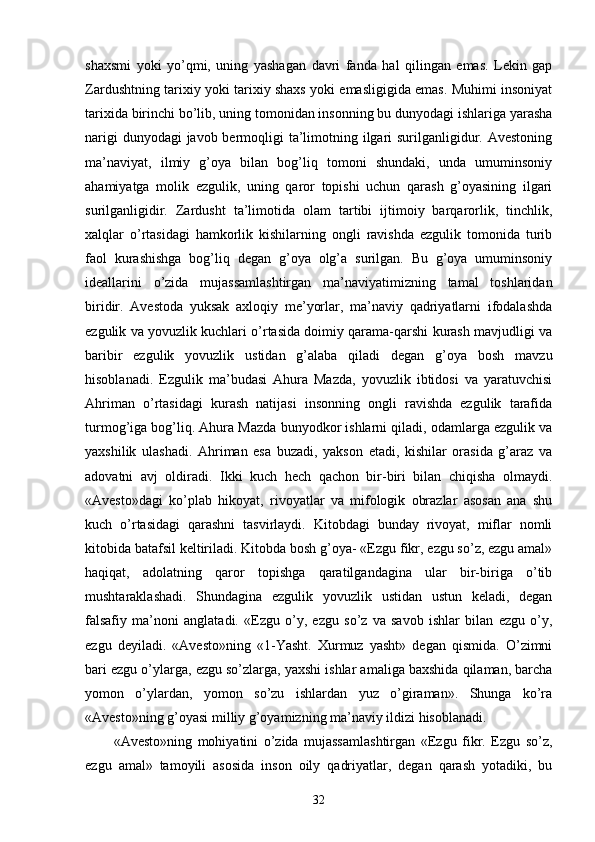 shaxsmi   yoki   yo’qmi,   uning   yashagan   davri   fanda   hal   qilingan   emas.   Lekin   gap
Zardushtning tarixiy yoki tarixiy shaxs yoki emasligigida emas. Muhimi insoniyat
tarixida birinchi bo’lib, uning tomonidan insonning bu dunyodagi ishlariga yarasha
narigi  dunyodagi javob bermoqligi  ta’limotning ilgari  surilganligidur. Avestoning
ma’naviyat,   ilmiy   g’oya   bilan   bog’liq   tomoni   shundaki,   unda   umuminsoniy
ahamiyatga   molik   ezgulik,   uning   qaror   topishi   uchun   qarash   g’oyasining   ilgari
surilganligidir.   Zardusht   ta’limotida   olam   tartibi   ijtimoiy   barqarorlik,   tinchlik,
xalqlar   o’rtasidagi   hamkorlik   kishilarning   ongli   ravishda   ezgulik   tomonida   turib
faol   kurashishga   bog’liq   degan   g’oya   olg’a   surilgan.   Bu   g’oya   umuminsoniy
ideallarini   o’zida   mujassamlashtirgan   ma’naviyatimizning   tamal   toshlaridan
biridir.   Avestoda   yuksak   axloqiy   me’yorlar,   ma’naviy   qadriyatlarni   ifodalashda
ezgulik va yovuzlik kuchlari o’rtasida doimiy qarama-qarshi kurash mavjudligi va
baribir   ezgulik   yovuzlik   ustidan   g’alaba   qiladi   degan   g’oya   bosh   mavzu
hisoblanadi.   Ezgulik   ma’budasi   Ahura   Mazda,   yovuzlik   ibtidosi   va   yaratuvchisi
Ahriman   o’rtasidagi   kurash   natijasi   insonning   ongli   ravishda   ezgulik   tarafida
turmog’iga bog’liq. Ahura Mazda bunyodkor ishlarni qiladi, odamlarga ezgulik va
yaxshilik   ulashadi.   Ahriman   esa   buzadi,   yakson   etadi,   kishilar   orasida   g’araz   va
adovatni   avj   oldiradi.   Ikki   kuch   hech   qachon   bir-biri   bilan   chiqisha   olmaydi.
«Avesto»dagi   ko’plab   hikoyat,   rivoyatlar   va   mifologik   obrazlar   asosan   ana   shu
kuch   o’rtasidagi   qarashni   tasvirlaydi.   Kitobdagi   bunday   rivoyat,   miflar   nomli
kitobida batafsil keltiriladi. Kitobda bosh g’oya- «Ezgu fikr, ezgu so’z, ezgu amal»
haqiqat,   adolatning   qaror   topishga   qaratilgandagina   ular   bir-biriga   o’tib
mushtaraklashadi.   Shundagina   ezgulik   yovuzlik   ustidan   ustun   keladi,   degan
falsafiy   ma’noni   anglatadi.   «Ezgu   o’y,   ezgu   so’z   va   savob   ishlar   bilan   ezgu   o’y,
ezgu   deyiladi.   «Avesto»ning   «1-Yasht.   Xurmuz   yasht»   degan   qismida.   O’zimni
bari ezgu o’ylarga, ezgu so’zlarga, yaxshi ishlar amaliga baxshida qilaman, barcha
yomon   o’ylardan,   yomon   so’zu   ishlardan   yuz   o’giraman».   Shunga   ko’ra
«Avesto»ning g’oyasi milliy g’oyamizning ma’naviy ildizi hisoblanadi.
«Avesto»ning   mohiyatini   o’zida   mujassamlashtirgan   «Ezgu   fikr.   Ezgu   so’z,
ezgu   amal»   tamoyili   asosida   inson   oily   qadriyatlar,   degan   qarash   yotadiki,   bu
32 