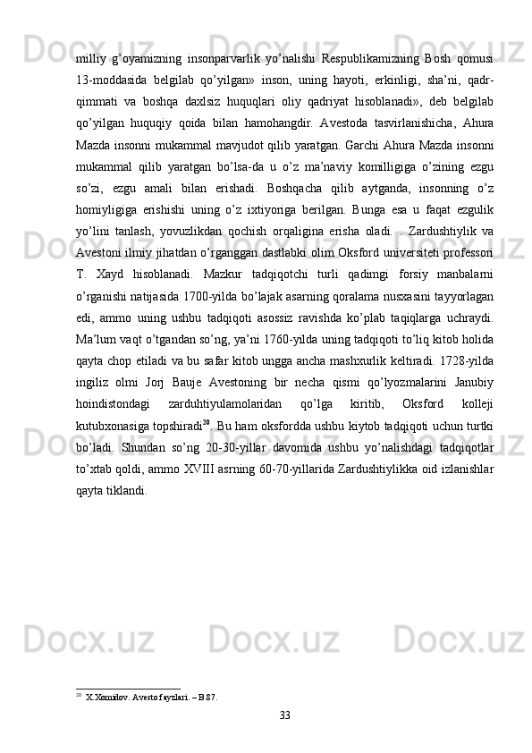 milliy   g’oyamizning   insonparvarlik   yo’nalishi   Respublikamizning   Bosh   qomusi
13-moddasida   belgilab   qo’yilgan»   inson,   uning   hayoti,   erkinligi,   sha’ni,   qadr-
qimmati   va   boshqa   daxlsiz   huquqlari   oliy   qadriyat   hisoblanadi»,   deb   belgilab
qo’yilgan   huquqiy   qoida   bilan   hamohangdir.   Avestoda   tasvirlanishicha,   Ahura
Mazda insonni  mukammal mavjudot qilib yaratgan. Garchi Ahura Mazda insonni
mukammal   qilib   yaratgan   bo’lsa-da   u   o’z   ma’naviy   komilligiga   o’zining   ezgu
so’zi,   ezgu   amali   bilan   erishadi.   Boshqacha   qilib   aytganda,   insonning   o’z
homiyligiga   erishishi   uning   o’z   ixtiyoriga   berilgan.   Bunga   esa   u   faqat   ezgulik
yo’lini   tanlash,   yovuzlikdan   qochish   orqaligina   erisha   oladi.   .   Zardushtiylik   va
Avestoni ilmiy jihatdan o’rganggan dastlabki olim Oksford universiteti  professori
T.   Xayd   hisoblanadi.   Mazkur   tadqiqotchi   turli   qadimgi   forsiy   manbalarni
o’rganishi natijasida 1700-yilda bo’lajak asarning qoralama nusxasini tayyorlagan
edi,   ammo   uning   ushbu   tadqiqoti   asossiz   ravishda   ko’plab   taqiqlarga   uchraydi.
Ma’lum vaqt o’tgandan so’ng, ya’ni 1760-yilda uning tadqiqoti to’liq kitob holida
qayta chop etiladi va bu safar kitob ungga ancha mashxurlik keltiradi. 1728-yilda
ingiliz   olmi   Jorj   Bauje   Avestoning   bir   necha   qismi   qo’lyozmalarini   Janubiy
hoindistondagi   zarduhtiyulamolaridan   qo’lga   kiritib,   Oksford   kolleji
kutubxonasiga topshiradi 20
. Bu ham oksfordda ushbu kiytob tadqiqoti uchun turtki
bo’ladi.   Shundan   so’ng   20-30-yillar   davomida   ushbu   yo’nalishdagi   tadqiqotlar
to’xtab qoldi, ammo XVIII asrning 60-70-yillarida Zardushtiylikka oid izlanishlar
qayta tiklandi. 
20
   X.Xomidov. Avesto fayzlari. – B.87.
33 