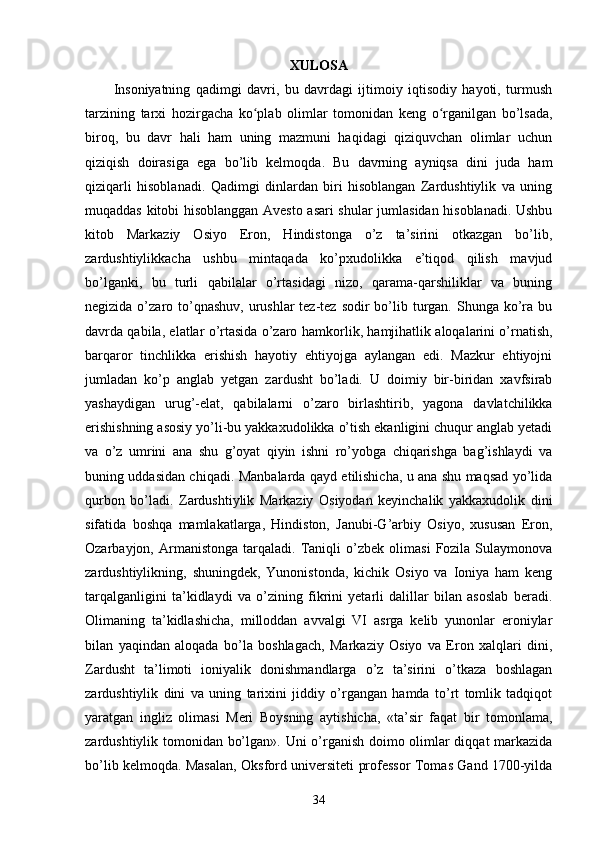 XULOSA
Insoniyatning   qadimgi   davri,   bu   davrdagi   ijtimoiy   iqtisodiy   hayoti,   turmush
tarzining   tarxi   hozirgacha   ko plab   olimlar   tomonidan   keng   o rganilgan   bo’lsada,ʻ ʻ
biroq,   bu   davr   hali   ham   uning   mazmuni   haqidagi   qiziquvchan   olimlar   uchun
qiziqish   doirasiga   ega   bo’lib   kelmoqda .   Bu   davrning   ayniqsa   dini   juda   ham
qiziqarli   hisoblanadi.   Qadimgi   dinlardan   biri   hisoblangan   Zardushtiylik   va   uning
muqaddas kitobi hisoblanggan Avesto asari shular jumlasidan hisoblanadi. Ushbu
kitob   Markaziy   Osiyo   Eron,   Hindistonga   o’z   ta’sirini   otkazgan   bo’lib,
zardushtiylikkacha   ushbu   mintaqada   ko’pxudolikka   e’tiqod   qilish   mavjud
bo’lganki,   bu   turli   qabilalar   o’rtasidagi   nizo,   qarama-qarshiliklar   va   buning
negizida o’zaro to’qnashuv,  urushlar  tez-tez  sodir  bo’lib turgan. Shunga ko’ra bu
davrda qabila, elatlar o’rtasida o’zaro   hamkorlik , hamjihatlik aloqalarini o’rnatish,
barqaror   tinchlikka   erishish   hayotiy   ehtiyojga   aylangan   edi.   Mazkur   ehtiyojni
jumladan   ko’p   anglab   yetgan   zardusht   bo’ladi.   U   doimiy   bir-biridan   xavfsirab
yashaydigan   urug’-elat,   qabilalarni   o’zaro   birlashtirib,   yagona   davlatchilikka
erishishning asosiy yo’li-bu yakkaxudolikka o’tish ekanligini chuqur anglab yetadi
va   o’z   umrini   ana   shu   g’oyat   qiyin   ishni   ro’yobga   chiqarishga   bag’ishlaydi   va
buning uddasidan chiqadi.   Manbalarda qayd etilishicha, u ana shu maqsad yo’lida
qurbon   bo’ladi.   Zardushtiylik   Markaziy   Osiyodan   keyinchalik   yakkaxudolik   dini
sifatida   boshqa   mamlakatlarga,   Hindiston,   Janubi-G’arbiy   Osiyo,   xususan   Eron,
Ozarbayjon,  Armanistonga   tarqaladi.  Taniqli   o’zbek   olimasi   Fozila   Sulaymonova
zardushtiylikning,   shuningdek,   Yunonistonda,   kichik   Osiyo   va   Ioniya   ham   keng
tarqalganligini   ta’kidlaydi   va   o’zining   fikrini   yetarli   dalillar   bilan   asoslab   beradi.
Olimaning   ta’kidlashicha,   milloddan   avvalgi   VI   asrga   kelib   yunonlar   eroniylar
bilan   yaqindan   aloqada   bo’la   boshlagach,   Markaziy   Osiyo   va   Eron   xalqlari   dini,
Zardusht   ta’limoti   ioniyalik   donishmandlarga   o’z   ta’sirini   o’tkaza   boshlagan
zardushtiylik   dini   va   uning   tarixini   jiddiy   o’rgangan   hamda   to’rt   tomlik   tadqiqot
yaratgan   ingliz   olimasi   Meri   Boysning   aytishicha,   «ta’sir   faqat   bir   tomonlama,
zardushtiylik tomonidan bo’lgan» . Uni o’rganish doimo olimlar diqqat markazida
bo’lib kelmoqda. Masalan,   Oksford universiteti professor Tomas Gand 1700-yilda
34 