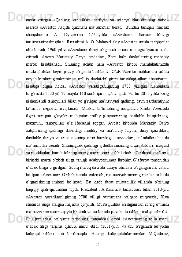 nashr   ettirgan   «Qadimgi   eronliklar:   parfiyan   va   mideyaliklar   dinining   tarixi»
asarida   «Avesto»   haqida   qimmatli   ma’lumotlar   beradi.   Bundan   tashqari   fransuz
sharqshunosi   A.   Dyuperron   1771-yilda   «Avesto»ni   fransuz   tilidagi
tarjimasininashr qiladi. Rus olimi A. O. Маkаvеl’skiy «Avesto» ustida tadqiqotlar
olib  boradi,  1960-yilda  «Avesto»ni   ilmiy   o’rganish   tarixi»   monografiyasini   nashr
ettiradi.   Avesto   Markaziy   Osiyo   davlatlari,   Eron   kabi   davlatlarning   madaniy
merosi   hisoblanadi,   Shuning   uchun   ham   «Avesto»   kitobi   mamlakatimizda
mustaqillikdan keyin jiddiy o’rganila boshlandi. O’zR Vazirlar mahkamasi  ushbu
noyob kitobning xalqimiz va millliy davlatchiligimiz tarixidagi ulkan ahamiyatini
hisobga   olgan   holda,   «Avesto»   yaratilganligining   2700   yilligini   nishonlash
to’g’risida 2000 yil 29 mayda 110 sonli qaror qabul qildi. Va bu 2011-yilda keng
nishonlandi   tamoyillari   bilan   yo’g’rilgan  ma’naviyati   qadimgi   davri   zardushtiylik
ta’limoti   negizida   rivojlanadi.   Mazkur   ta’limotning   muqaddas   kitobi   Avestoda
ilgari   surilgan   g’oyalar   mohiyatan   milliy   g’oyamizning   dastlabki   bosqichidagi
mazmuni,   tamoyillari   o’z   ifodasini   topgan.   Avesto   kitobida   Markaziy   Osiyo
xalqlarining   qadimgi   davridagi   moddiy   va   ma’naviy   hayoti,   diniy   qarashlari,
dastlabki   dunyo   va   unda   o’zining   o’rni   haqidagi   tasavvurlari,   urf-odatlari   haqida
ma’lumotlar   beradi.   Shuningdek   qadimgi   ajdodlarimizning   orzu-istaklari,   maqsad
va muddaolari ham kitobning asosiy mazmunini tashkil etadi. «Zardusht tavallosi»
birinchi   marta   o’zbek   tiliga   taniqli   adabiyotshunos   Ibrohim   G’afurov   tomonidan
o’zbek tiliga o’girilgan. Sobiq ittifoq davrida dunyo olimlari o’rgangan ilk vatani
bo’lgan   «Avesto»ni   O’zbekistonda   sistemali,   ma’naviyatimizning   manbai   sifatida
o’rganishning   imkoni   bo’lmadi.   Bu   kitob   faqat   mustaqillik   yillarida   o’zining
haqiqiy   qadr-qimmatini   topdi.   Prezident   I.A.Karimov   tashabbusi   bilan   2010-yili
«Avesto»   yaratilganligining   2700   yilligi   yurtimizda   xalqaro   miqyosda,   Xiva
shahrida unga atalgan majmua qo’yildi. Mustaqillikka erishganidan so’ng o’tmish
ma’naviy merosimiz qayta tiklandi va bu borada juda katta ishlar amalga oshirildi.
Shu   jumladan,   xalqimiz   tarixining   muqaddas   kitobi   «Avesto»ning   to’la   matni
o’zbek   tiliga   tarjima   qilinib,   nashr   etildi   (2001-yil).   Va   uni   o’rganish   bo’yicha
tadqiqot   ishlari   olib   borilmoqda.   Hozirgi   tadqiqotchilarimizdan   M.Qodirov,
35 