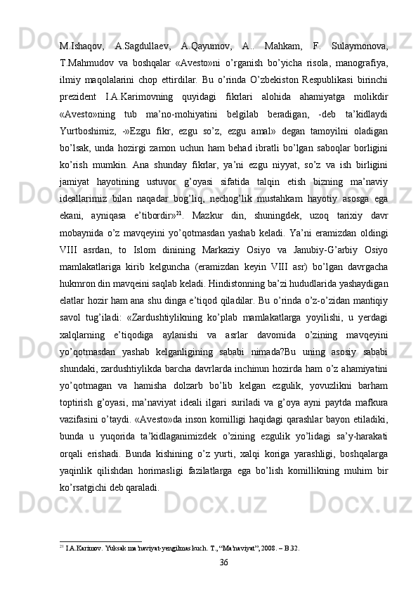 M.Ishaqov,   A.Sagdullaev,   A.Qayumov,   A..   Mahkam,   F.   Sulaymonova,
T.Mahmudov   va   boshqalar   «Avesto»ni   o’rganish   bo’yicha   risola,   manografiya,
ilmiy   maqolalarini   chop   ettirdilar.   Bu   o’rinda   O’zbekiston   Respublikasi   birinchi
prezident   I.A.Karimovning   quyidagi   fikrlari   alohida   ahamiyatga   molikdir
«Avesto»ning   tub   ma’no-mohiyatini   belgilab   beradigan,   -deb   ta’kidlaydi
Yurtboshimiz,   -»Ezgu   fikr,   ezgu   so’z,   ezgu   amal»   degan   tamoyilni   oladigan
bo’lsak,   unda   hozirgi   zamon   uchun   ham   behad   ibratli   bo’lgan   saboqlar   borligini
ko’rish   mumkin.   Ana   shunday   fikrlar,   ya’ni   ezgu   niyyat,   so’z   va   ish   birligini
jamiyat   hayotining   ustuvor   g’oyasi   sifatida   talqin   etish   bizning   ma’naviy
ideallarimiz   bilan   naqadar   bog’liq,   nechog’lik   mustahkam   hayotiy   asosga   ega
ekani,   ayniqasa   e’tibordir» 21
.   Mazkur   din,   shuningdek,   uzoq   tarixiy   davr
mobaynida   o’z   mavqeyini   yo’qotmasdan   yashab   keladi.   Ya’ni   eramizdan   oldingi
VIII   asrdan,   to   Islom   dinining   Markaziy   Osiyo   va   Janubiy-G’arbiy   Osiyo
mamlakatlariga   kirib   kelguncha   (eramizdan   keyin   VIII   asr)   bo’lgan   davrgacha
hukmron din mavqeini saqlab keladi. Hindistonning ba’zi hududlarida yashaydigan
elatlar hozir ham ana shu dinga e’tiqod qiladilar. Bu o’rinda o’z-o’zidan mantiqiy
savol   tug’iladi:   «Zardushtiylikning   ko’plab   mamlakatlarga   yoyilishi,   u   yerdagi
xalqlarning   e’tiqodiga   aylanishi   va   asrlar   davomida   o’zining   mavqeyini
yo’qotmasdan   yashab   kelganligining   sababi   nimada?Bu   uning   asosiy   sababi
shundaki, zardushtiylikda barcha davrlarda inchinun hozirda ham o’z ahamiyatini
yo’qotmagan   va   hamisha   dolzarb   bo’lib   kelgan   ezgulik,   yovuzlikni   barham
toptirish   g’oyasi,   ma’naviyat   ideali   ilgari   suriladi   va   g’oya   ayni   paytda   mafkura
vazifasini  o’taydi. «Avesto»da inson komilligi  haqidagi  qarashlar  bayon etiladiki,
bunda   u   yuqorida   ta’kidlaganimizdek   o’zining   ezgulik   yo’lidagi   sa’y-harakati
orqali   erishadi.   Bunda   kishining   o’z   yurti,   xalqi   koriga   yarashligi,   boshqalarga
yaqinlik   qilishdan   horimasligi   fazilatlarga   ega   bo’lish   komillikning   muhim   bir
ko’rsatgichi deb qaraladi.
21
  I.A.Karimov. Yuksak ma’naviyat-yengilmas kuch. T., “Ma’naviyat”, 2008. –  B. 32 .
36