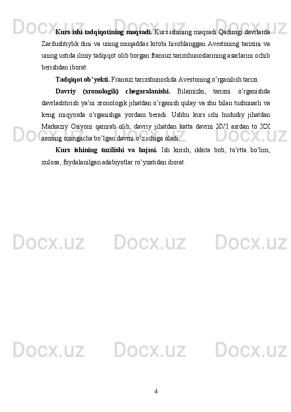 Kurs ishi tadqiqotining  maqsadi.  Kurs ishining maqsadi Qadimgi davrlarda
Zardushtiylik dini va uning muqaddas kitobi hisoblanggan Avestoning tarixini va
uning ustida ilmiy tadqiqot olib borgan fransuz tarixshunoslarining asarlarini ochib
berishdan iborat.
Tadqiqot ob’ y ekti .   Fransuz tarixshunoslida Avestoning o’rganilish tarixi.
Davriy   (xronologik)   chegaral a nishi.   Bilamizki,   tarixni   o’rganishda
davrlashtirish ya’ni xronologik jihatdan o’rganish qulay va shu bilan tushunarli va
keng   miqyosda   o’rganishga   yordam   beradi.   Ushbu   kurs   ishi   hududiy   jihatdan
Markaziy   Osiyoni   qamrab   olib,   davriy   jihatdan   katta   davrni   XVI   asrdan   to   XX
asrning oxirigacha bo’lgan davrni o’z ichiga oladi.
Kurs   ishi ning   tuzilishi   va   hajmi.   Ish   kirish,   ikkita   bob,   to’rtta   bo’lim,
xulosa, foydalanilgan adabiyotlar ro’yxatidan iborat.  
4 