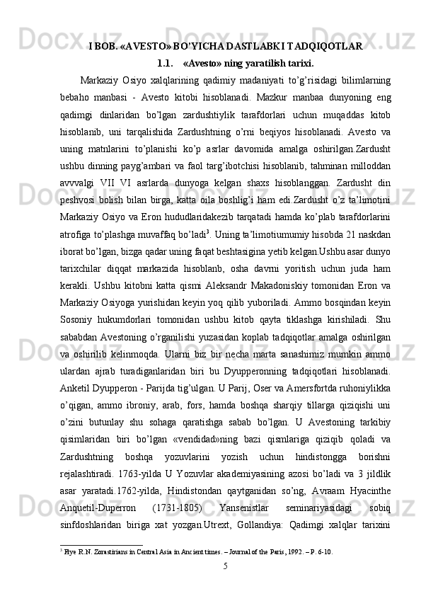 I BOB. «AVESTO» BO’YICHA DASTLABKI TADQIQOTLAR
1.1. «Avesto» ning yaratilish tarixi.
Markaziy   Osiyo   xalqlarining   qadimiy   madaniyati   to’g’risidagi   bilimlarning
bebaho   manbasi   -   Avesto   kitobi   hisoblanadi.   Mazkur   manbaa   dunyoning   eng
qadimgi   dinlaridan   bo’lgan   zardushtiylik   tarafdorlari   uchun   muqaddas   kitob
hisoblanib,   uni   tarqalishida   Zardushtning   o’rni   beqiyos   hisoblanadi.   Avesto   va
uning   matnlarini   to’planishi   ko’p   asrlar   davomida   amalga   oshirilgan.Zardusht
ushbu   dinning  payg’ambari   va   faol   targ’ibotchisi   hisoblanib,   tahminan   milloddan
avvvalgi   VII   VI   asrlarda   dunyoga   kelgan   shaxs   hisoblanggan.   Zardusht   din
peshvosi   bolish   bilan   birga,   katta   oila   boshlig’i   ham   edi.Zardusht   o’z   ta’limotini
Markaziy  Osiyo   va  Eron  hududlaridakezib  tarqatadi   hamda  ko’plab  tarafdorlarini
atrofiga to’plashga muvaffaq bo’ladi 3
. Uning ta’limotiumumiy hisobda 21 naskdan
iborat bo’lgan, bizga qadar uning faqat beshtasigina yetib kelgan.Ushbu asar dunyo
tarixchilar   diqqat   markazida   hisoblanb,   osha   davrni   yoritish   uchun   juda   ham
kerakli.   Ushbu   kitobni   katta   qismi   Aleksandr   Makadoniskiy   tomonidan   Eron   va
Markaziy Osiyoga yurishidan keyin yoq qilib yuboriladi. Ammo bosqindan keyin
Sosoniy   hukumdorlari   tomonidan   ushbu   kitob   qayta   tiklashga   kirishiladi.   Shu
sababdan   Avestoning   o’rganilishi   yuzasidan   koplab  tadqiqotlar   amalga   oshirilgan
va   oshirilib   kelinmoqda.   Ularni   biz   bir   necha   marta   sanashimiz   mumkin   ammo
ulardan   ajrab   turadiganlaridan   biri   bu   Dyupperonning   tadqiqotlari   hisoblanadi.
Anketil Dyupperon - Parijda tig’ulgan. U Parij, Oser va Amersfortda ruhoniylikka
o’qigan,   ammo   ibroniy,   arab,   fors,   hamda   boshqa   sharqiy   tillarga   qiziqishi   uni
o’zini   butunlay   shu   sohaga   qaratishga   sabab   bo’lgan.   U   Avestoning   tarkibiy
qisimlaridan   biri   bo’lgan   «vendidad»ning   bazi   qismlariga   qiziqib   qoladi   va
Zardushtning   boshqa   yozuvlarini   yozish   uchun   hindistongga   borishni
rejalashtiradi.   1763-yilda   U   Yozuvlar   akademiyasining   azosi   bo’ladi   va   3   jildlik
asar   yaratadi.1762-yilda,   Hindistondan   qaytganidan   so’ng,   Avraam   Hyacinthe
Anquetil-Duperron   (1731-1805)   Yansenistlar   seminariyasidagi   sobiq
sinfdoshlaridan   biriga   xat   yozgan.Utrext,   Gollandiya:   Qadimgi   xalqlar   tarixini
3
  Frye R.N. Zorastirians in Central Asia in Ancient times. – Journal of the Paris, 1992. – P. 6-10.
5 