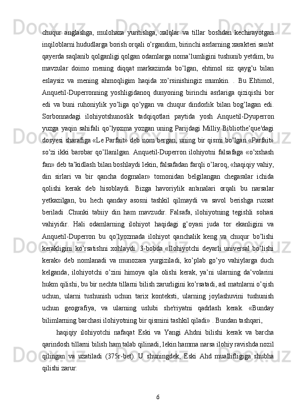 chuqur   anglashga,   mulohaza   yuritishga,   xalqlar   va   tillar   boshdan   kechirayotgan
inqiloblarni hududlarga borish orqali o’rgandim, birinchi asrlarning xarakteri san'at
qayerda saqlanib qolganligi qolgan odamlarga noma’lumligini tushunib yetdim, bu
mavzular   doimo   mening   diqqat   markazimda   bo’lgan,   ehtimol   siz   qayg’u   bilan
eslaysiz   va   mening   ahmoqligim   haqida   xo’rsinishingiz   mumkin.   .   Bu   Ehtimol,
Anquetil-Duperronning   yoshligidanoq   dunyoning   birinchi   asrlariga   qiziqishi   bor
edi   va   buni   ruhoniylik   yo’liga   qo’ygan   va   chuqur   dindorlik   bilan   bog’lagan   edi.
Sorbonnadagi   ilohiyotshunoslik   tadqiqotlari   paytida   yosh   Anquetil-Dyuperron
yuzga   yaqin  sahifali   qo’lyozma   yozgan   uning  Parijdagi   Milliy   Bibliothe’que'dagi
dosyesi sharafiga «Le Parfait» deb nom bergan, uning bir qismi bo’lgan «Parfait»
so’zi   ikki   barobar   qo’llanilgan.   Anquetil-Duperron   ilohiyotni   falsafaga   «o’xshash
fan» deb ta’kidlash bilan boshlaydi lekin, falsafadan farqli o’laroq, «haqiqiy vahiy,
din   sirlari   va   bir   qancha   dogmalar»   tomonidan   belgilangan   chegaralar   ichida
qolishi   kerak   deb   hisoblaydi.   Bizga   havoriylik   an'analari   orqali   bu   narsalar
yetkazilgan,   bu   hech   qanday   asosni   tashkil   qilmaydi   va   savol   berishga   ruxsat
beriladi   .Chunki   tabiiy   din   ham   mavzudir.   Falsafa,   ilohiyotning   tegishli   sohasi
vahiyidir.   Hali   odamlarning   ilohiyot   haqidagi   g’oyasi   juda   tor   ekanligini   va
Anquetil-Duperron   bu   qo’lyozmada   ilohiyot   qanchalik   keng   va   chuqur   bo’lishi
kerakligini   ko’rsatishni   xohlaydi.   3-bobda   «Ilohiyotchi   deyarli   universal   bo’lishi
kerak»   deb   nomlanadi   va   munozara   yurgiziladi,   ko’plab   go’yo   vahiylarga   duch
kelganda,   ilohiyotchi   o’zini   himoya   qila   olishi   kerak,   ya’ni   ularning   da’volarini
hukm qilishi, bu bir nechta tillarni bilish zarurligini ko’rsatadi, asl matnlarni o’qish
uchun,   ularni   tushunish   uchun   tarix   konteksti,   ularning   joylashuvini   tushunish
uchun   geografiya,   va   ularning   uslubi   she'riyatni   qadrlash   kerak.   «Bunday
bilimlarning barchasi ilohiyotning bir qismini tashkil qiladi» . Bundan tashqari,
haqiqiy   ilohiyotchi   nafaqat   Eski   va   Yangi   Ahdni   bilishi   kerak   va   barcha
qarindosh tillarni bilish ham talab qilinadi, lekin hamma narsa ilohiy ravishda nozil
qilingan   va   uzatiladi   (375r-bet).   U   shuningdek,   Eski   Ahd   muallifligiga   shubha
qilishi zarur:
6
