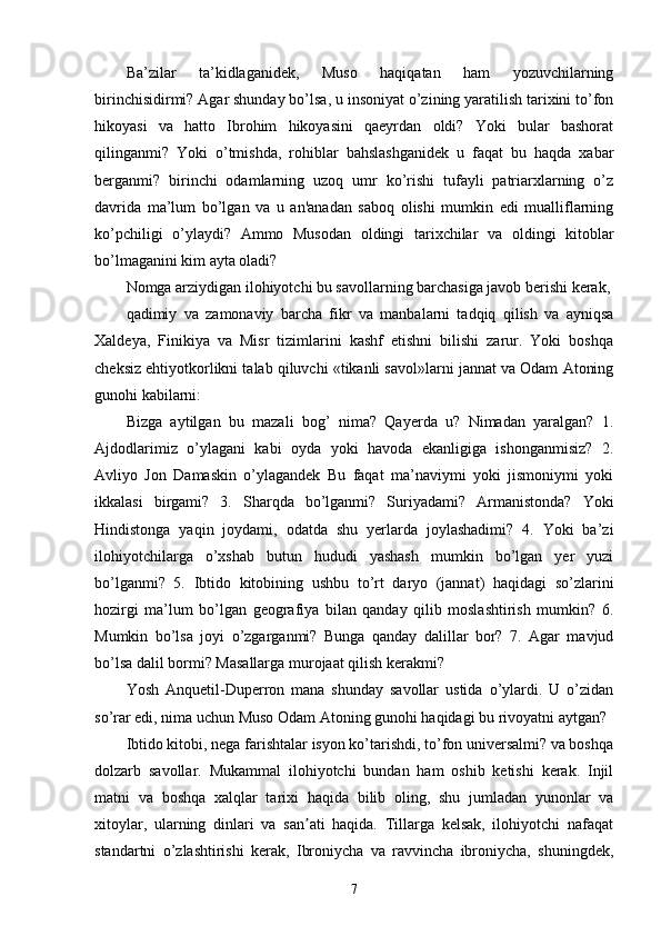 Ba’zilar   ta’kidlaganidek,   Muso   haqiqatan   ham   yozuvchilarning
birinchisidirmi? Agar shunday bo’lsa, u insoniyat o’zining yaratilish tarixini to’fon
hikoyasi   va   hatto   Ibrohim   hikoyasini   qaeyrdan   oldi?   Yoki   bular   bashorat
qilinganmi?   Yoki   o’tmishda,   rohiblar   bahslashganidek   u   faqat   bu   haqda   xabar
berganmi?   birinchi   odamlarning   uzoq   umr   ko’rishi   tufayli   patriarxlarning   o’z
davrida   ma’lum   bo’lgan   va   u   an'anadan   saboq   olishi   mumkin   edi   mualliflarning
ko’pchiligi   o’ylaydi?   Ammo   Musodan   oldingi   tarixchilar   va   oldingi   kitoblar
bo’lmaganini kim ayta oladi?
Nomga arziydigan ilohiyotchi bu savollarning barchasiga javob berishi kerak,
qadimiy   va   zamonaviy   barcha   fikr   va   manbalarni   tadqiq   qilish   va   ayniqsa
Xaldeya,   Finikiya   va   Misr   tizimlarini   kashf   etishni   bilishi   zarur.   Yoki   boshqa
cheksiz ehtiyotkorlikni talab qiluvchi «tikanli savol»larni jannat va Odam Atoning
gunohi kabilarni:
Bizga   aytilgan   bu   mazali   bog’   nima?   Qayerda   u?   Nimadan   yaralgan?   1.
Ajdodlarimiz   o’ylagani   kabi   oyda   yoki   havoda   ekanligiga   ishonganmisiz?   2.
Avliyo   Jon   Damaskin   o’ylagandek   Bu   faqat   ma’naviymi   yoki   jismoniymi   yoki
ikkalasi   birgami?   3.   Sharqda   bo’lganmi?   Suriyadami?   Armanistonda?   Yoki
Hindistonga   yaqin   joydami,   odatda   shu   yerlarda   joylashadimi?   4.   Yoki   ba’zi
ilohiyotchilarga   o’xshab   butun   hududi   yashash   mumkin   bo’lgan   yer   yuzi
bo’lganmi?   5.   Ibtido   kitobining   ushbu   to’rt   daryo   (jannat)   haqidagi   so’zlarini
hozirgi   ma’lum   bo’lgan   geografiya   bilan   qanday   qilib   moslashtirish   mumkin?   6.
Mumkin   bo’lsa   joyi   o’zgarganmi?   Bunga   qanday   dalillar   bor?   7.   Agar   mavjud
bo’lsa dalil bormi? Masallarga murojaat qilish kerakmi?
Yosh   Anquetil-Duperron   mana   shunday   savollar   ustida   o’ylardi.   U   o’zidan
so’rar edi, nima uchun Muso Odam Atoning gunohi haqidagi bu rivoyatni aytgan?
Ibtido kitobi, nega farishtalar isyon ko’tarishdi, to’fon universalmi? va boshqa
dolzarb   savollar.   Mukammal   ilohiyotchi   bundan   ham   oshib   ketishi   kerak.   Injil
matni   va   boshqa   xalqlar   tarixi   haqida   bilib   oling,   shu   jumladan   yunonlar   va
xitoylar,   ularning   dinlari   va   san ati   haqida.   Tillarga   kelsak,   ilohiyotchi   nafaqatʼ
standartni   o’zlashtirishi   kerak,   Ibroniycha   va   ravvincha   ibroniycha,   shuningdek,
7 