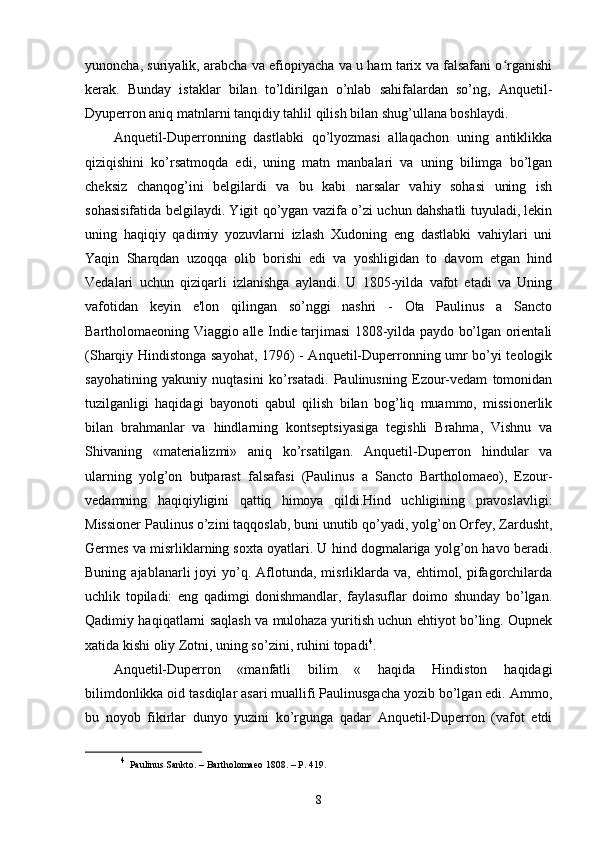 yunoncha, suriyalik, arabcha va efiopiyacha va u ham tarix va falsafani o rganishiʻ
kerak.   Bunday   istaklar   bilan   to’ldirilgan   o’nlab   sahifalardan   so’ng,   Anquetil-
Dyuperron aniq matnlarni tanqidiy tahlil qilish bilan shug’ullana boshlaydi.
Anquetil-Duperronning   dastlabki   qo’lyozmasi   allaqachon   uning   antiklikka
qiziqishini   ko’rsatmoqda   edi,   uning   matn   manbalari   va   uning   bilimga   bo’lgan
cheksiz   chanqog’ini   belgilardi   va   bu   kabi   narsalar   vahiy   sohasi   uning   ish
sohasisifatida belgilaydi. Yigit qo’ygan vazifa o’zi uchun dahshatli tuyuladi, lekin
uning   haqiqiy   qadimiy   yozuvlarni   izlash   Xudoning   eng   dastlabki   vahiylari   uni
Yaqin   Sharqdan   uzoqqa   olib   borishi   edi   va   yoshligidan   to   davom   etgan   hind
Vedalari   uchun   qiziqarli   izlanishga   aylandi.   U   1805-yilda   vafot   etadi   va   Uning
vafotidan   keyin   e'lon   qilingan   so’nggi   nashri   -   Ota   Paulinus   a   Sancto
Bartholomaeoning Viaggio alle Indie tarjimasi 1808-yilda paydo bo’lgan orientali
(Sharqiy Hindistonga sayohat, 1796) - Anquetil-Duperronning umr bo’yi teologik
sayohatining   yakuniy   nuqtasini   ko’rsatadi.   Paulinusning   Ezour-vedam   tomonidan
tuzilganligi   haqidagi   bayonoti   qabul   qilish   bilan   bog’liq   muammo,   missionerlik
bilan   brahmanlar   va   hindlarning   kontseptsiyasiga   tegishli   Brahma,   Vishnu   va
Shivaning   «materializmi»   aniq   ko’rsatilgan.   Anquetil-Duperron   hindular   va
ularning   yolg’on   butparast   falsafasi   (Paulinus   a   Sancto   Bartholomaeo),   Ezour-
vedamning   haqiqiyligini   qattiq   himoya   qildi.Hind   uchligining   pravoslavligi:
Missioner Paulinus o’zini taqqoslab, buni unutib qo’yadi, yolg’on Orfey, Zardusht,
Germes va misrliklarning soxta oyatlari. U hind dogmalariga yolg’on havo beradi.
Buning  ajablanarli  joyi   yo’q.  Aflotunda,  misrliklarda  va,  ehtimol,  pifagorchilarda
uchlik   topiladi:   eng   qadimgi   donishmandlar,   faylasuflar   doimo   shunday   bo’lgan.
Qadimiy haqiqatlarni saqlash va mulohaza yuritish uchun ehtiyot bo’ling. Oupnek
xatida kishi oliy Zotni, uning so’zini, ruhini topadi 4
.
Anquetil-Duperron   «manfatli   bilim   «   haqida   Hindiston   haqidagi
bilimdonlikka oid tasdiqlar asari muallifi Paulinusgacha yozib bo’lgan edi. Ammo,
bu   noyob   fikirlar   dunyo   yuzini   ko’rgunga   qadar   Anquetil-Duperron   (vafot   etdi
4
  Paulinus Sankto. – Bartholomaeo 1808. – P. 419.
8 