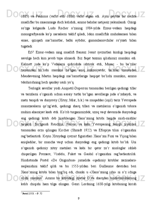 1805)   va   Paulinus   (vafot   etdi   1806)   vafot   etgan   edi.   Ayni   paytda   bir   nechta
mualliflar bu muammoga duch kelishdi, ammo bahslar natijasiz yakunlandi. Oxirgi
so’zga   kelganda   Ludo   Rocher   o’zining   1984-yilda   Ezour-vedam   haqidagi
monografiyasida   ko’p   narsalarni   taklif   qiladi,   lekin   mualliflik   muhokamasi   bilan
emas,   qiziqarli   ma’lumotlar,   balki   aybdor,   gumonlanuvchilar   ro’yxati   bilan
tugatadi:
EzV   Ezour-vedam   ning   muallifi   fransuz   Jesuit   iyezuitlari   kimligi   haqidagi
savolga   hech   kim   javob   topa   olmasdi.   Biz   faqat   taxmin   qilishimiz   mumkin   edi.
Kalmett   juda   ko’p   Vedalarni   qidirishda   ishtirok   etdi,   Mosac   -   bu   ba’zilar
tomonidan   bo’lishi   mumkin   bo’lgan   aniq   imkoniyatdir,   ba’zilar   tomonidan
Maudavening   Martin   haqidagi   ma’lumotlariga   haqiqat   bo’lishi   mumkin,   ammo
tekshirishning hech qanday usuli yo’q.
Teologik savollar yosh Anquetil-Duperron tomonidan berilgan qadimgi tillar
va   tarixlarni   o’rganish   uchun   asosiy   turtki   bo’lgan   savollarga   juda   o’xshaydi,   va
matn tanqidi va dunyoviy (Xitoy, Misr, h.k.) va muqaddas (injil) tarix Yevropada
munozaralarni   qo’zg’atdi,   qadimgi   sharq   tillari   va   matnlarini   o’rganish   tobora
muhim ahamiyat kasb etdi. Ko’rib turganimizdek, uzoq vaqt davomida dunyodagi
eng   qadimgi   kitob   deb   hisoblangan   Xano’xning   kitobi   haqida   mish-mishlar
tarqaldi.   Bo’lgandi   Reuchlin,   Peiresc   va   kabi   Yevropaning   taniqli   ziyolilari
tomonidan   orzu   qilingan   Kircher   (Shmidt   1922)   va   Efiopiya   tilini   o’rganishni
rag’batlantirdi. Keyin Xitoydagi iyezuit figuristlari Xano’xni Fuxi va Yijing bilan
aniqladilar,   bir   muncha   vaqt   uchun   dunyodagi   eng   qadimgi   kitob   bo’ldi.   Uni
o’rganish   qadimiy   xitoy   matnlari   va   kabi   bir   qator   zo’r   sinologlar   ishlab
chiqarilgan   Premare,   Visdelu,   Fuket   va   Gaubil   o’rganishni   rag’batlantirildi.
Hindistonda   Postel   «De   Originibus»   jurnalida   «qadimiy   kitoblar   xazinalari»
saqlanishini   taklif   qildi   va   bu   1553-yildan   beri   Guillaume   davridan   beri
Xano’xning   kitobi   bilan   bog’liq   edi,   chunki   u   «Xano’xning   ishi»   ni   o’z   ichiga
olishi   mumkin 5
.   Ammo   bu   kitobdagi   oyatlar   O’rta   sharqdan   hindistonliklarning
kelib   chiqishi   ham   tilga   olingan.   Genri   Lordning   1630-yilgi   kitobining   kirish
5
 Postel 1553 .   – P.  72
9 