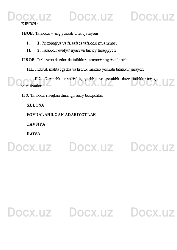K IRISH:
I BOB.  Tafakkur – eng yuksak bilish jarayoni 
I. 1.  Psixologiya va falsafada tafakkur muammosi
II. 2.  Tafakkur evolyutsiyasi va tarixiy taraqqiyoti
II BOB.  Turli yosh davrlarida tafakkur jarayonining rivojlanishi 
     II.1.  Individ, maktabgacha va kichik maktab yoshida tafakkur jarayoni
          II.2.   O’smirlik,   o'spirinlik,   yoshlik   va   yetuklik   davri   tafakkurining
xususiyatlari
II  3.  Tafakkur rivojlanishining asosiy bosqichlari
      XULOSA
     FOYDALANILGAN ADABIYOTLAR
     TAVSIYA
     ILOVA
         