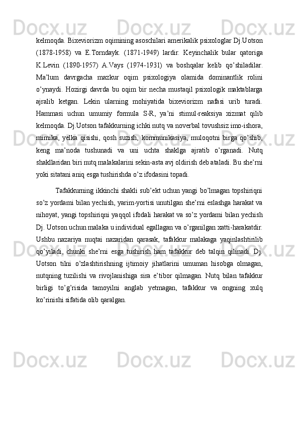 kelmoqda. Bixeviorizm oqimining asoschilari amerikalik psixologlar Dj.Uotson
(1878-1958)   va   E.Torndayk.   (1871-1949)   lardir.   Keyinchalik   bular   qatoriga
K.Levin   (1890-1957)   A.Vays   (1974-1931)   va   boshqalar   kelib   qo’shiladilar.
Ma’lum   davrgacha   mazkur   oqim   psixologiya   olamida   dominantlik   rolini
o’ynaydi.   Hozirgi   davrda   bu   oqim   bir   necha   mustaqil   psixologik   maktablarga
ajralib   ketgan.   Lekin   ularning   mohiyatida   bixeviorizm   nafasi   urib   turadi.
Hammasi   uchun   umumiy   formula   S-R,   ya’ni   stimul-reaksiya   xizmat   qilib
kelmoqda. Dj.Uotson tafakkurning ichki nutq va noverbal tovushsiz imo-ishora,
mimika,   yelka   qisishi,   qosh   suzish,   kommunikasiya,   muloqotni   birga   qo’shib,
keng   ma’noda   tushunadi   va   uni   uchta   shaklga   ajratib   o’rganadi.   Nutq
shakllaridan biri nutq malakalarini sekin-asta avj oldirish deb ataladi. Bu she’rni
yoki sitatani aniq esga tushirishda o’z ifodasini topadi.
             Tafakkurning ikkinchi shakli sub’ekt uchun yangi bo’lmagan topshiriqni
so’z yordami bilan yechish, yarim-yortisi unutilgan she’rni eslashga harakat va
nihoyat, yangi topshiriqni yaqqol ifodali harakat va so’z yordami bilan yechish
Dj. Uotson uchun malaka u individual egallagan va o’rganilgan xatti-harakatdir.
Ushbu   nazariya   nuqtai   nazaridan   qarasak,   tafakkur   malakaga   yaqinlashtirilib
qo’yiladi,   chunki   she’rni   esga   tushirish   ham   tafakkur   deb   talqin   qilinadi.   Dj.
Uotson   tilni   o’zlashtirishning   ijtimoiy   jihatlarini   umuman   hisobga   olmagan,
nutqning   tuzilishi   va   rivojlanishiga   sira   e’tibor   qilmagan.   Nutq   bilan   tafakkur
birligi   to’g’risida   tamoyilni   anglab   yetmagan,   tafakkur   va   ongning   xulq
ko’rinishi sifatida olib qaralgan.  