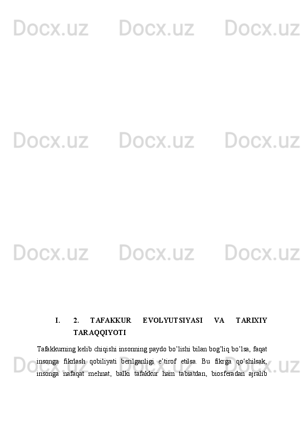 I. 2.   TAFAKKUR   EVOLYUTSIYASI   VA   TARIXIY
TARAQQIYOTI 
Tafakkurning kelib chiqishi insonning paydo bo’lishi bilan bog’liq bo’lsa, faqat
insonga   fikrlash   qobiliyati   berilganligi   e’tirof   etilsa.   Bu   fikrga   qo‘shilsak,
insonga   nafaqat   mehnat,   balki   tafakkur   ham   tabiatdan,   biosferadan   ajralib 