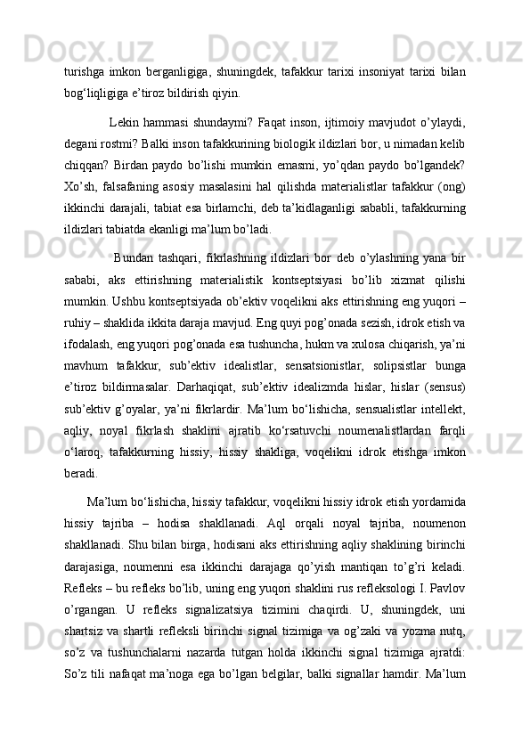 turishga   imkon   berganligiga,   shuningdek,   tafakkur   tarixi   insoniyat   tarixi   bilan
bog‘liqligiga e’tiroz bildirish qiyin.
                    Lekin   hammasi   shundaymi?   Faqat   inson,   ijtimoiy   mavjudot   o’ylaydi,
degani rostmi? Balki inson tafakkurining biologik ildizlari bor, u nimadan kelib
chiqqan?   Birdan   paydo   bo’lishi   mumkin   emasmi,   yo’qdan   paydo   bo’lgandek?
Xo’sh,   falsafaning   asosiy   masalasini   hal   qilishda   materialistlar   tafakkur   (ong)
ikkinchi darajali, tabiat esa birlamchi, deb ta’kidlaganligi sababli, tafakkurning
ildizlari tabiatda ekanligi ma’lum bo’ladi.
                    Bundan   tashqari,   fikrlashning   ildizlari   bor   deb   o’ylashning   yana   bir
sababi,   aks   ettirishning   materialistik   kontseptsiyasi   bo’lib   xizmat   qilishi
mumkin. Ushbu kontseptsiyada ob’ektiv voqelikni aks ettirishning eng yuqori –
ruhiy – shaklida ikkita daraja mavjud. Eng quyi pog’onada sezish, idrok etish va
ifodalash, eng yuqori pog’onada esa tushuncha, hukm va xulosa chiqarish, ya’ni
mavhum   tafakkur,   sub’ektiv   idealistlar,   sensatsionistlar,   solipsistlar   bunga
e’tiroz   bildirmasalar.   Darhaqiqat,   sub’ektiv   idealizmda   hislar,   hislar   (sensus)
sub’ektiv   g’oyalar,   ya’ni   fikrlardir.   Ma’lum   bo‘lishicha,   sensualistlar   intellekt,
aqliy,   noyal   fikrlash   shaklini   ajratib   ko‘rsatuvchi   noumenalistlardan   farqli
o‘laroq,   tafakkurning   hissiy,   hissiy   shakliga,   voqelikni   idrok   etishga   imkon
beradi.
       Ma’lum bo‘lishicha, hissiy tafakkur, voqelikni hissiy idrok etish yordamida
hissiy   tajriba   –   hodisa   shakllanadi.   Aql   orqali   noyal   tajriba,   noumenon
shakllanadi. Shu bilan birga, hodisani aks ettirishning aqliy shaklining birinchi
darajasiga,   noumenni   esa   ikkinchi   darajaga   qo’yish   mantiqan   to’g’ri   keladi.
Refleks – bu refleks bo’lib, uning eng yuqori shaklini rus refleksologi I. Pavlov
o’rgangan.   U   refleks   signalizatsiya   tizimini   chaqirdi.   U,   shuningdek,   uni
shartsiz   va   shartli   refleksli   birinchi   signal   tizimiga   va   og’zaki   va   yozma   nutq,
so’z   va   tushunchalarni   nazarda   tutgan   holda   ikkinchi   signal   tizimiga   ajratdi:
So’z tili nafaqat ma’noga ega bo’lgan belgilar, balki signallar hamdir. Ma’lum 