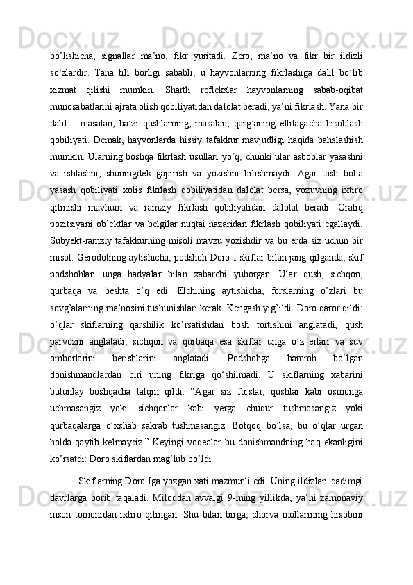 bo’lishicha,   signallar   ma’no,   fikr   yuritadi.   Zero,   ma’no   va   fikr   bir   ildizli
so‘zlardir.   Tana   tili   borligi   sababli,   u   hayvonlarning   fikrlashiga   dalil   bo’lib
xizmat   qilishi   mumkin.   Shartli   reflekslar   hayvonlarning   sabab-oqibat
munosabatlarini ajrata olish qobiliyatidan dalolat beradi, ya’ni fikrlash. Yana bir
dalil   –   masalan,   ba’zi   qushlarning,   masalan,   qarg’aning   ettitagacha   hisoblash
qobiliyati.   Demak,   hayvonlarda   hissiy   tafakkur   mavjudligi   haqida   bahslashish
mumkin. Ularning boshqa fikrlash usullari yo’q, chunki ular asboblar yasashni
va   ishlashni,   shuningdek   gapirish   va   yozishni   bilishmaydi.   Agar   tosh   bolta
yasash   qobiliyati   xolis   fikrlash   qobiliyatidan   dalolat   bersa,   yozuvning   ixtiro
qilinishi   mavhum   va   ramziy   fikrlash   qobiliyatidan   dalolat   beradi.   Oraliq
pozitsiyani   ob’ektlar   va   belgilar   nuqtai   nazaridan   fikrlash   qobiliyati   egallaydi.
Subyekt-ramziy tafakkurning misoli  mavzu yozishdir  va bu erda siz  uchun bir
misol. Gerodotning aytishicha, podshoh Doro I skiflar bilan jang qilganda, skif
podshohlari   unga   hadyalar   bilan   xabarchi   yuborgan.   Ular   qush,   sichqon,
qurbaqa   va   beshta   o’q   edi.   Elchining   aytishicha,   forslarning   o’zlari   bu
sovg’alarning ma’nosini tushunishlari kerak. Kengash yig’ildi. Doro qaror qildi:
o’qlar   skiflarning   qarshilik   ko’rsatishdan   bosh   tortishini   anglatadi,   qush
parvozni   anglatadi,   sichqon   va   qurbaqa   esa   skiflar   unga   o’z   erlari   va   suv
omborlarini   berishlarini   anglatadi.   Podshohga   hamroh   bo‘lgan
donishmandlardan   biri   uning   fikriga   qo‘shilmadi.   U   skiflarning   xabarini
butunlay   boshqacha   talqin   qildi:   “Agar   siz   forslar,   qushlar   kabi   osmonga
uchmasangiz   yoki   sichqonlar   kabi   yerga   chuqur   tushmasangiz   yoki
qurbaqalarga   o’xshab   sakrab   tushmasangiz.   Botqoq   bo’lsa,   bu   o’qlar   urgan
holda   qaytib   kelmaysiz.”   Keyingi   voqealar   bu   donishmandning   haq   ekanligini
ko’rsatdi: Doro skiflardan mag’lub bo’ldi.
           Skiflarning Doro Iga yozgan xati mazmunli edi. Uning ildizlari qadimgi
davrlarga   borib   taqaladi.   Miloddan   avvalgi   9-ming   yillikda,   ya’ni   zamonaviy
inson   tomonidan   ixtiro   qilingan.   Shu   bilan   birga,   chorva   mollarining   hisobini 