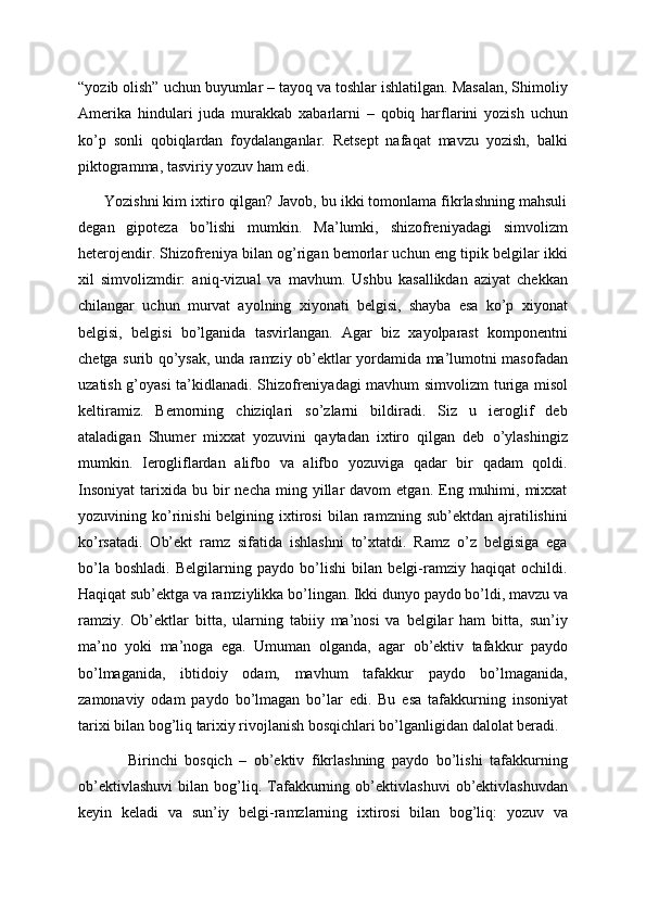 “yozib olish” uchun buyumlar – tayoq va toshlar ishlatilgan. Masalan, Shimoliy
Amerika   hindulari   juda   murakkab   xabarlarni   –   qobiq   harflarini   yozish   uchun
ko’p   sonli   qobiqlardan   foydalanganlar.   Retsept   nafaqat   mavzu   yozish,   balki
piktogramma, tasviriy yozuv ham edi.
      Yozishni kim ixtiro qilgan? Javob, bu ikki tomonlama fikrlashning mahsuli
degan   gipoteza   bo’lishi   mumkin.   Ma’lumki,   shizofreniyadagi   simvolizm
heterojendir. Shizofreniya bilan og’rigan bemorlar uchun eng tipik belgilar ikki
xil   simvolizmdir:   aniq-vizual   va   mavhum.   Ushbu   kasallikdan   aziyat   chekkan
chilangar   uchun   murvat   ayolning   xiyonati   belgisi,   shayba   esa   ko’p   xiyonat
belgisi,   belgisi   bo’lganida   tasvirlangan.   Agar   biz   xayolparast   komponentni
chetga surib qo’ysak, unda ramziy ob’ektlar yordamida ma’lumotni masofadan
uzatish g’oyasi ta’kidlanadi. Shizofreniyadagi mavhum simvolizm turiga misol
keltiramiz.   Bemorning   chiziqlari   so’zlarni   bildiradi.   Siz   u   ieroglif   deb
ataladigan   Shumer   mixxat   yozuvini   qaytadan   ixtiro   qilgan   deb   o’ylashingiz
mumkin.   Ierogliflardan   alifbo   va   alifbo   yozuviga   qadar   bir   qadam   qoldi.
Insoniyat   tarixida   bu  bir  necha   ming  yillar   davom   etgan.  Eng  muhimi,  mixxat
yozuvining  ko’rinishi  belgining  ixtirosi   bilan  ramzning  sub’ektdan  ajratilishini
ko’rsatadi.   Ob’ekt   ramz   sifatida   ishlashni   to’xtatdi.   Ramz   o’z   belgisiga   ega
bo’la   boshladi.   Belgilarning   paydo   bo’lishi   bilan   belgi-ramziy   haqiqat   ochildi.
Haqiqat sub’ektga va ramziylikka bo’lingan. Ikki dunyo paydo bo’ldi, mavzu va
ramziy.   Ob’ektlar   bitta,   ularning   tabiiy   ma’nosi   va   belgilar   ham   bitta,   sun’iy
ma’no   yoki   ma’noga   ega.   Umuman   olganda,   agar   ob’ektiv   tafakkur   paydo
bo’lmaganida,   ibtidoiy   odam,   mavhum   tafakkur   paydo   bo’lmaganida,
zamonaviy   odam   paydo   bo’lmagan   bo’lar   edi.   Bu   esa   tafakkurning   insoniyat
tarixi bilan bog’liq tarixiy rivojlanish bosqichlari bo’lganligidan dalolat beradi.
              Birinchi   bosqich   –   ob’ektiv   fikrlashning   paydo   bo’lishi   tafakkurning
ob’ektivlashuvi   bilan   bog’liq.   Tafakkurning   ob’ektivlashuvi   ob’ektivlashuvdan
keyin   keladi   va   sun’iy   belgi-ramzlarning   ixtirosi   bilan   bog’liq:   yozuv   va 