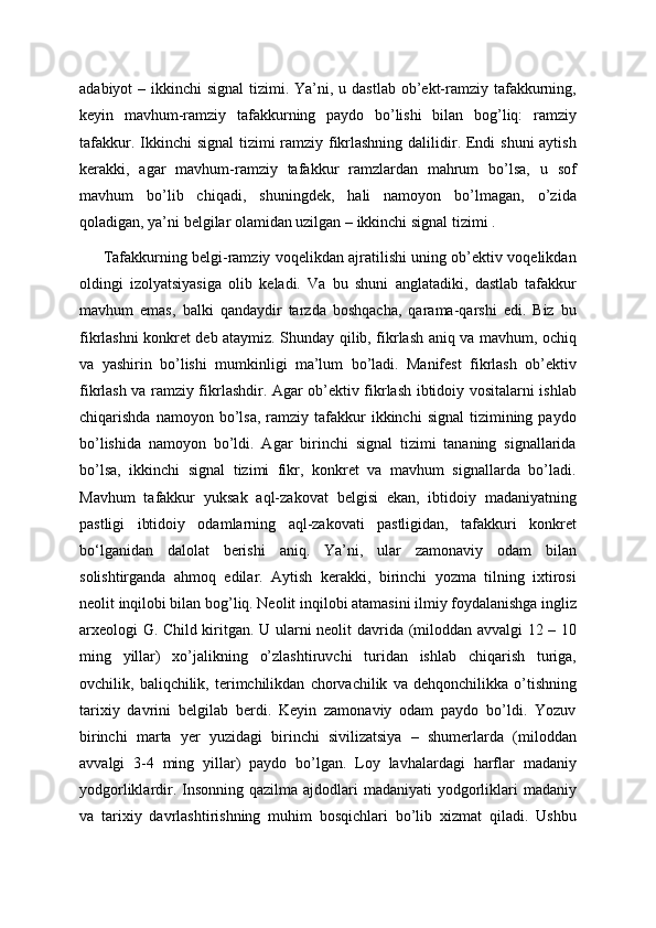 adabiyot  – ikkinchi  signal  tizimi. Ya’ni, u dastlab  ob’ekt-ramziy  tafakkurning,
keyin   mavhum-ramziy   tafakkurning   paydo   bo’lishi   bilan   bog’liq:   ramziy
tafakkur. Ikkinchi  signal  tizimi ramziy fikrlashning dalilidir. Endi shuni  aytish
kerakki,   agar   mavhum-ramziy   tafakkur   ramzlardan   mahrum   bo’lsa,   u   sof
mavhum   bo’lib   chiqadi,   shuningdek,   hali   namoyon   bo’lmagan,   o’zida
qoladigan, ya’ni belgilar olamidan uzilgan – ikkinchi signal tizimi .
         Tafakkurning belgi-ramziy voqelikdan ajratilishi uning ob’ektiv voqelikdan
oldingi   izolyatsiyasiga   olib   keladi.   Va   bu   shuni   anglatadiki,   dastlab   tafakkur
mavhum   emas,   balki   qandaydir   tarzda   boshqacha,   qarama-qarshi   edi.   Biz   bu
fikrlashni konkret deb ataymiz. Shunday qilib, fikrlash aniq va mavhum, ochiq
va   yashirin   bo’lishi   mumkinligi   ma’lum   bo’ladi.   Manifest   fikrlash   ob’ektiv
fikrlash va ramziy fikrlashdir. Agar ob’ektiv fikrlash ibtidoiy vositalarni ishlab
chiqarishda  namoyon  bo’lsa,  ramziy  tafakkur   ikkinchi   signal  tizimining  paydo
bo’lishida   namoyon   bo’ldi.   Agar   birinchi   signal   tizimi   tananing   signallarida
bo’lsa,   ikkinchi   signal   tizimi   fikr,   konkret   va   mavhum   signallarda   bo’ladi.
Mavhum   tafakkur   yuksak   aql-zakovat   belgisi   ekan,   ibtidoiy   madaniyatning
pastligi   ibtidoiy   odamlarning   aql-zakovati   pastligidan,   tafakkuri   konkret
bo‘lganidan   dalolat   berishi   aniq.   Ya’ni,   ular   zamonaviy   odam   bilan
solishtirganda   ahmoq   edilar.   Aytish   kerakki,   birinchi   yozma   tilning   ixtirosi
neolit  inqilobi bilan bog’liq. Neolit  inqilobi atamasini ilmiy foydalanishga ingliz
arxeologi G. Child kiritgan. U ularni neolit   davrida (miloddan avvalgi 12 – 10
ming   yillar)   xo’jalikning   o’zlashtiruvchi   turidan   ishlab   chiqarish   turiga,
ovchilik,   baliqchilik,   terimchilikdan   chorvachilik   va   dehqonchilikka   o’tishning
tarixiy   davrini   belgilab   berdi.   Keyin   zamonaviy   odam   paydo   bo’ldi.   Yozuv
birinchi   marta   yer   yuzidagi   birinchi   sivilizatsiya   –   shumerlarda   (miloddan
avvalgi   3-4   ming   yillar)   paydo   bo’lgan.   Loy   lavhalardagi   harflar   madaniy
yodgorliklardir. Insonning qazilma  ajdodlari  madaniyati  yodgorliklari  madaniy
va   tarixiy   davrlashtirishning   muhim   bosqichlari   bo’lib   xizmat   qiladi.   Ushbu 