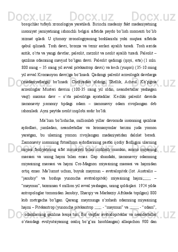 bosqichlar tufayli xronologiya yaratiladi. Birinchi madaniy fakt madaniyatning
insoniyat   jamiyatining   ishonchli   belgisi   sifatida   paydo   bo’lish   momenti   bo’lib
xizmat   qiladi.   U   ijtimoiy   xronologiyaning   boshlanishi   yoki   nuqtasi   sifatida
qabul   qilinadi.   Tosh   davri,   bronza   va   temir   asrlari   ajralib   turadi.   Tosh   asrida
antik, o’rta va yangi davrlar, paleolit, mezolit va neolit   ajralib turadi. Paleolit   –
qazilma  odamning mavjud  bo’lgan  davri.  Paleolit   qadimgi  (quyi, erta)  (1 mln.
800 ming – 35 ming yil avval pitekantrop davri) va kech (yuqori) (35-10 ming
yil avval Kromanyon davri)ga bo linadi. Qadimgi paleolit  ʻ arxeologik davrlarga
(madaniyatlarga)   bo linadi:   Cheliyadan   oldingi,   Shellik,   Acheul.   Ko’pgina	
ʻ
arxeologlar   Musteri   davrini   (100-35   ming   yil   oldin,   neandertallar   yashagan
vaqt)   maxsus   davr   –   o’rta   paleolitga   ajratadilar.   Kechki   paleolit   davrida
zamonaviy   jismoniy   tipdagi   odam   –   zamonaviy   odam   rivojlangan   deb
ishoniladi. Ayni paytda neolit  inqilobi sodir bo’ldi.
                    Ma’lum   bo’lishicha,   millionlab   yillar   davomida   insonning   qazilma
ajdodlari,   jumladan,   neandertallar   va   kromanyonlar   tarixni   juda   yomon
yaratgan,   bu   ularning   yomon   rivojlangan   madaniyatidan   dalolat   beradi.
Zamonaviy   insonning   fotoalbom   ajdodlarining   pastki   ijodiy   faolligini   ularning
miyasi   faoliyatining   sifat   xususiyati   bilan   izohlash   mumkin,   ammo   miyaning
massasi   va   uning   hajmi   bilan   emas.   Gap   shundaki,   zamonaviy   odamning
miyasining   massasi   va   hajmi   Cro-Magnon   miyasining   massasi   va   hajmidan
ortiq   emas.   Ma’lumot   uchun,   buyuk   maymun   –   avstralopitek   (lot.   Australis   –
“janubiy”   va   boshqa   yunoncha   avstralopitek)   miyasining   hajmi;;;;;;;   –
“maymun”, taxminan 4 million yil avval yashagan, uning qoldiqlari. 1924 yilda
antropologlar tomonidan Janubiy, Sharqiy va Markaziy Afrikada topilgan) 800
kub   metrgacha   bo’lgan.   Qarang:   maymunga   o’xshash   odamning   miyasining
hajmi – Pitekantrop (yunoncha pitekantrop ;;;;;; - “maymun” va ;;;;;;;; - “odam”,
-   odamlarning   qazilma   kenja   turi,   Bir   vaqtlar   avstralopiteklar   va   neandertallar
o’rtasidagi   evolyutsiyaning   oraliq   bo’g’ini   hisoblangan)   allaqachon   900   dan 