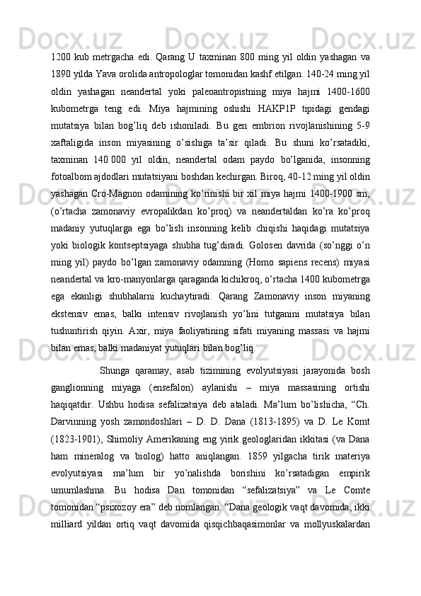 1200   kub   metrgacha   edi.   Qarang   U   taxminan   800   ming   yil   oldin   yashagan   va
1890 yilda Yava orolida antropologlar tomonidan kashf etilgan. 140-24 ming yil
oldin   yashagan   neandertal   yoki   paleoantropistning   miya   hajmi   1400-1600
kubometrga   teng   edi.   Miya   hajmining   oshishi   HAKP1P   tipidagi   gendagi
mutatsiya   bilan   bog’liq   deb   ishoniladi.   Bu   gen   embrion   rivojlanishining   5-9
xaftaligida   inson   miyasining   o’sishiga   ta’sir   qiladi.   Bu   shuni   ko’rsatadiki,
taxminan   140   000   yil   oldin,   neandertal   odam   paydo   bo’lganida,   insonning
fotoalbom ajdodlari mutatsiyani boshdan kechirgan. Biroq, 40-12 ming yil oldin
yashagan Cro-Magnon odamining ko’rinishi bir xil miya hajmi 1400-1900 sm;
(o’rtacha   zamonaviy   evropalikdan   ko’proq)   va   neandertaldan   ko’ra   ko’proq
madaniy   yutuqlarga   ega   bo’lish   insonning   kelib   chiqishi   haqidagi   mutatsiya
yoki   biologik   kontseptsiyaga   shubha   tug’diradi.   Golosen   davrida   (so’nggi   o’n
ming   yil)   paydo   bo’lgan   zamonaviy   odamning   (Homo   sapiens   recens)   miyasi
neandertal va kro-manyonlarga qaraganda kichikroq, o’rtacha 1400 kubometrga
ega   ekanligi   shubhalarni   kuchaytiradi.   Qarang   Zamonaviy   inson   miyaning
ekstensiv   emas,   balki   intensiv   rivojlanish   yo’lini   tutganini   mutatsiya   bilan
tushuntirish   qiyin.   Axir,   miya   faoliyatining   sifati   miyaning   massasi   va   hajmi
bilan emas, balki madaniyat yutuqlari bilan bog’liq.
                  Shunga   qaramay,   asab   tizimining   evolyutsiyasi   jarayonida   bosh
ganglionning   miyaga   (ensefalon)   aylanishi   –   miya   massasining   ortishi
haqiqatdir.   Ushbu   hodisa   sefalizatsiya   deb   ataladi.   Ma’lum   bo’lishicha,   “Ch.
Darvinning   yosh   zamondoshlari   –   D.   D.   Dana   (1813-1895)   va   D.   Le   Komt
(1823-1901),  Shimoliy  Amerikaning  eng  yirik  geologlaridan  ikkitasi   (va  Dana
ham   mineralog   va   biolog)   hatto   aniqlangan.   1859   yilgacha   tirik   materiya
evolyutsiyasi   ma’lum   bir   yo’nalishda   borishini   ko’rsatadigan   empirik
umumlashma.   Bu   hodisa   Dan   tomonidan   “sefalizatsiya”   va   Le   Comte
tomonidan “psixozoy era” deb nomlangan. “Dana geologik vaqt davomida, ikki
milliard   yildan   ortiq   vaqt   davomida   qisqichbaqasimonlar   va   mollyuskalardan 