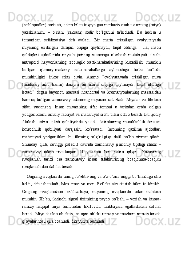 (sefalopodlar) boshlab, odam bilan tugaydigan markaziy asab tizimining (miya)
yaxshilanishi   –   o’sishi   (sakrash)   sodir   bo’lganini   ta’kidladi.   Bu   hodisa   u
tomonidan   sefalizatsiya   deb   ataladi.   Bir   marta   erishilgan   evolyutsiyada
miyaning   erishilgan   darajasi   orqaga   qaytmaydi,   faqat   oldinga.     Ha,   inson
qoldiqlari   ajdodlarida   miya   hajmining   sakrashga   o’xshash   mutatsiyali   o’sishi
antropoid   hayvonlarning   zoologik   xatti-harakatlarining   kuzatilishi   mumkin
bo’lgan   ijtimoiy-madaniy   xatti-harakatlarga   aylanishiga   turtki   bo’lishi
mumkinligini   inkor   etish   qiyin.   Ammo   “evolyutsiyada   erishilgan   miya
(markaziy   asab   tizimi)   darajasi   bir   marta   orqaga   qaytmaydi,   faqat   oldinga
ketadi”   degan   bayonot,   massasi   neandertal   va   kromanyonlarning   massasidan
kamroq   bo’lgan   zamonaviy   odamning   miyasini   rad   etadi.   Miyalar   va   fikrlash
sifati   yuqoriroq.   Inson   miyasining   sifat   tomoni   u   tarixdan   ortda   qolgan
yodgorliklarni amaliy faoliyat va madaniyat sifati bilan ochib beradi. Bu ijodiy
fikrlash,   ixtiro   qilish   qobiliyatida   yotadi.   Ixtirolarning   murakkablik   darajasi
ixtirochilik   qobiliyati   darajasini   ko’rsatadi.   Insonning   qazilma   ajdodlari
madaniyati   yodgorliklari   bu   fikrning   to’g’riligiga   dalil   bo’lib   xizmat   qiladi.
Shunday   qilib,   so’nggi   paleolit   davrida   zamonaviy   jismoniy   tipdagi   shaxs   –
zamonaviy   odam   rivojlangan.   U   yozishni   ham   ixtiro   qilgan.   Yozuvning
rivojlanish   tarixi   esa   zamonaviy   inson   tafakkurining   bosqichma-bosqich
rivojlanishidan dalolat beradi.
    Ongning rivojlanishi uning ob’ektiv ong va o’z-o’zini ongga bo’linishiga olib
keldi,   deb   ishoniladi,   Men   emas   va   men.   Refleks   aks   ettirish   bilan   to’ldirildi.
Ongning   rivojlanishini   sefalizatsiya,   miyaning   rivojlanishi   bilan   izohlash
mumkin.   Xo’sh,   ikkinchi   signal   tizimining   paydo   bo’lishi   –   yozish   va   ishora-
ramziy   haqiqat   miya   tomonidan   fikrlovchi   funktsiyani   egallashidan   dalolat
beradi. Miya dastlab ob’ektiv, so’ngra ob’ekt-ramziy va mavhum-ramziy tarzda
g’oyalar hosil qila boshladi, fikr yurita boshladi.  