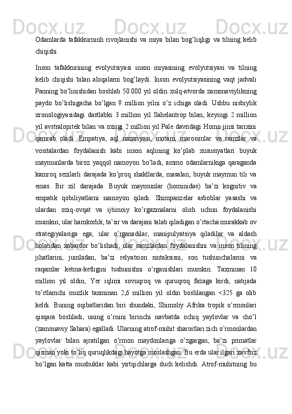 Odamlarda   tafakkurninh   rivojlanishi   va   miya   bilan   bog’liqligi   va   tilning   kelib
chiqishi
Inson   tafakkurining   evolyutsiyasi   inson   miyasining   evolyutsiyasi   va   tilning
kelib   chiqishi   bilan   aloqalarni   bog’laydi.   Inson   evolyutsiyasining   vaqt   jadvali
Panning bo’linishidan boshlab 50   000 yil oldin xulq-atvorda zamonaviylikning
paydo   bo’lishigacha   bo’lgan   9   million   yilni   o’z   ichiga   oladi.   Ushbu   nisbiylik
xronologiyasidagi   dastlabki   3   million   yil   Sahelantrop   bilan,   keyingi   2   million
yil avstralopitek bilan va oxirgi 2 million yil Pale davridagi Homo jinsi tarixini
qamrab   oladi.   Empatiya,   aql   nazariyasi,   motam,   marosimlar   va   ramzlar   va
vositalardan   foydalanish   kabi   inson   aqlining   ko’plab   xususiyatlari   buyuk
maymunlarda   biroz   yaqqol   namoyon   bo’ladi,   ammo   odamlarnikiga   qaraganda
kamroq   sezilarli   darajada   ko’proq   shakllarda,   masalan,   buyuk   maymun   tili   va
emas.   Bir   xil   darajada.   Buyuk   maymunlar   (hominidae)   ba’zi   kognitiv   va
empatik   qobiliyatlarni   namoyon   qiladi.   Shimpanzelar   asboblar   yasashi   va
ulardan   oziq-ovqat   va   ijtimoiy   ko’rgazmalarni   olish   uchun   foydalanishi
mumkin; ular hamkorlik, ta’sir va darajani talab qiladigan o’rtacha murakkab ov
strategiyalariga   ega;   ular   o’rganadilar,   manipulyatsiya   qiladilar   va   aldash
holatidan   xabardor   bo’lishadi;   ular   ramzlardan   foydalanishni   va   inson   tilining
jihatlarini,   jumladan,   ba’zi   relyatsion   sintaksisni,   son   tushunchalarini   va
raqamlar   ketma-ketligini   tushunishni   o’rganishlari   mumkin.   Taxminan   10
million   yil   oldin,   Yer   iqlimi   sovuqroq   va   quruqroq   fazaga   kirdi,   natijada
to’rtlamchi   muzlik   taxminan   2,6   million   yil   oldin   boshlangan   <325   ga   olib
keldi.   Buning   oqibatlaridan   biri   shundaki,   Shimoliy   Afrika   tropik   o’rmonlari
qisqara   boshladi,   uning   o’rnini   birinchi   navbatda   ochiq   yaylovlar   va   cho’l
(zamonaviy Sahara) egalladi. Ularning atrof-muhit sharoitlari zich o’rmonlardan
yaylovlar   bilan   ajratilgan   o’rmon   maydonlariga   o’zgargan,   ba’zi   primatlar
qisman yoki to’liq quruqlikdagi hayotga moslashgan. Bu erda ular ilgari xavfsiz
bo’lgan   katta   mushuklar   kabi   yirtqichlarga   duch   kelishdi.   Atrof-muhitning   bu 