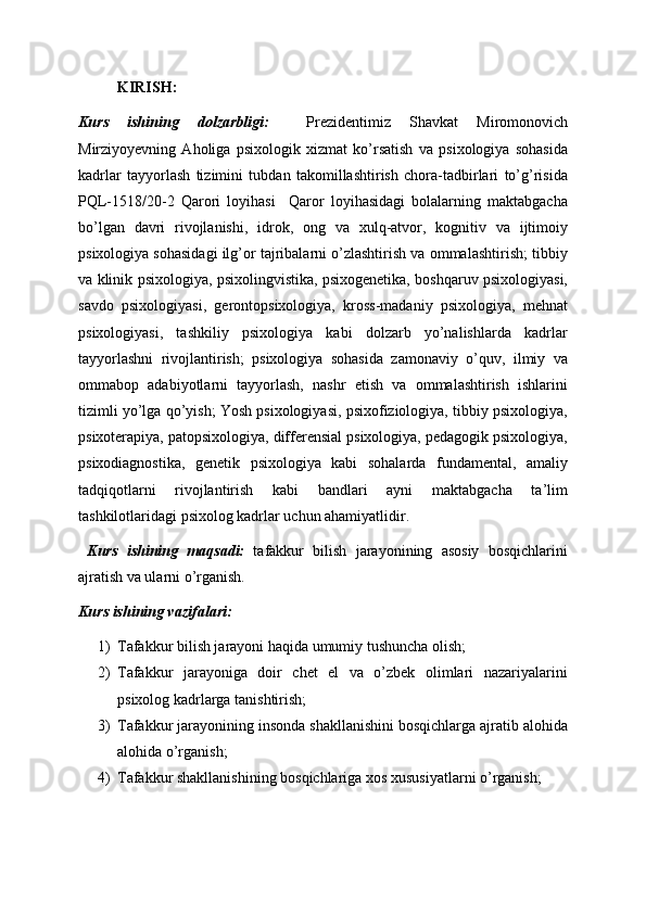 KIRISH:
Kurs   ishining   dolzarbligi:     Prezidentimiz   Shavkat   Miromonovich
Mirziyoyevning   Aholiga   psixologik   xizmat   ko’rsatish   va   psixologiya   sohasida
kadrlar   tayyorlash   tizimini   tubdan   takomillashtirish   chora-tadbirlari   to’g’risida
PQL-1518/20-2   Qarori   loyihasi     Qaror   loyihasidagi   bolalarning   maktabgacha
bo’lgan   davri   rivojlanishi,   idrok,   ong   va   xulq-atvor,   kognitiv   va   ijtimoiy
psixologiya sohasidagi ilg’or tajribalarni o’zlashtirish va ommalashtirish; tibbiy
va klinik psixologiya, psixolingvistika, psixogеnеtika, boshqaruv psixologiyasi,
savdo   psixologiyasi,   gеrontopsixologiya,   kross-madaniy   psixologiya,   mеhnat
psixologiyasi,   tashkiliy   psixologiya   kabi   dolzarb   yo’nalishlarda   kadrlar
tayyorlashni   rivojlantirish;   psixologiya   sohasida   zamonaviy   o’quv,   ilmiy   va
ommabop   adabiyotlarni   tayyorlash,   nashr   etish   va   ommalashtirish   ishlarini
tizimli yo’lga qo’yish; Yosh psixologiyasi, psixofiziologiya, tibbiy psixologiya,
psixotеrapiya, patopsixologiya, diffеrеnsial psixologiya, pеdagogik psixologiya,
psixodiagnostika,   gеnеtik   psixologiya   kabi   sohalarda   fundamеntal,   amaliy
tadqiqotlarni   rivojlantirish   kabi   bandlari   ayni   maktabgacha   ta’lim
tashkilotlaridagi psixolog kadrlar uchun ahamiyatlidir. 
  Kurs   ishining   maqsadi:   tafakkur   bilish   jarayonining   asosiy   bosqichlarini
ajratish va ularni o’rganish. 
Kurs ishining vazifalari:
1) Tafakkur bilish jarayoni haqida umumiy tushuncha olish;
2) Tafakkur   jarayoniga   doir   chet   el   va   o’zbek   olimlari   nazariyalarini
psixolog kadrlarga tanishtirish; 
3) Tafakkur jarayonining insonda shakllanishini bosqichlarga ajratib alohida
alohida o’rganish;
4) Tafakkur shakllanishining bosqichlariga xos xususiyatlarni o’rganish;