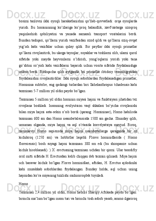 bosimi   tanlovni   ikki   oyoqli   harakatlanishni   qo’llab-quvvatladi:   orqa   oyoqlarda
yurish.   Bu   homininning   ko’zlariga   ko’proq   balandlik,   xavf-xatarga   uzoqroq
yaqinlashish   qobiliyatini   va   yanada   samarali   transport   vositalarini   berdi.
Bundan tashqari, qo’llarni yurish vazifasidan ozod qildi va qo’llarni oziq-ovqat
yig’ish   kabi   vazifalar   uchun   qulay   qildi.   Bir   paytlar   ikki   oyoqli   primatlar
qo’llarni rivojlantirdi, bu ularga tayoqlar, suyaklar va toshlarni olib, ularni qurol
sifatida   yoki   mayda   hayvonlarni   o’ldirish,   yong’oqlarni   yorish   yoki   tana
go’shtini   so’yish   kabi   vazifalarni   bajarish   uchun   vosita   sifatida   foydalanishga
imkon   berdi.   Boshqacha   qilib   aytganda,   bu   primatlar   ibtidoiy   texnologiyadan
foydalanishni rivojlantirdilar. Ikki oyoqli asboblardan foydalanadigan primatlar,
Hominina   subtribe,   eng   qadimgi   turlardan   biri   Sahelanthropus   tchadensis   kabi
taxminan 5-7 million yil oldin paydo bo’lgan.
Taxminan 5 million yil oldin hominin miyasi hajmi va funktsiyasi jihatidan tez
rivojlana   boshladi.   Insonning   evolyutsion   vaqt   shkalasi   bo’yicha   rivojlanishi
bilan   miya   hajmi   asta-sekin   o’sib   bordi   (qarang:   Homininae),   Homo   habilisda
taxminan 600 sm  dan Homo neandertalensisda  1500 sm  gacha. Shunday qilib,
umuman   olganda,   miya   hajmi   va   aql   o’rtasida   korrelyatsiya   mavjud.   Biroq,
zamonaviy   Homo   sapiensda   miya   hajmi   neandertallarga   qaraganda   bir   oz
kichikroq   (1250   sm)   va   hobbitlar   laqabli   Flores   hominidlarida   (   Homo
floresiensis)   bosh   suyagi   hajmi   taxminan   380   sm   edi   (bu   shimpanze   uchun
kichik hisoblanadi). ) X .erectusning taxminan uchdan bir qismi. Ular tasodifiy
orol mitti sifatida H. Erectusdan kelib chiqqan deb taxmin qilinadi. Miya hajmi
uch   baravar   kichik   bo’lgan   Flores   hominidlari,   aftidan,   H.   Erectus   ajdodiniki
kabi   murakkab   asboblardan   foydalangan.   Bunday   holda,   aql   uchun   uning
hajmidan ko’ra miyaning tuzilishi muhimroqdek tuyuladi. 
Homo
Taxminan 2,4 million yil oldin, Homo habilis Sharqiy Afrikada paydo bo’lgan:
birinchi ma’lum bo’lgan inson turi va birinchi tosh asbob yasab, ammo ilgariroq 