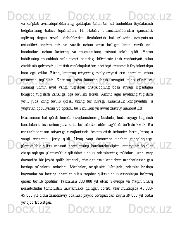 va   ko’plab   avstralopiteklarning   qoldiqlari   bilan   bir   xil   hududdan   foydalanish
belgilarining   bahsli   topilmalari.   H.   Habilis   o’tmishdoshlaridan   qanchalik
aqlliroq   degan   savol.   Asboblardan   foydalanish   hal   qiluvchi   evolyutsion
ustunlikni   taqdim   etdi   va   vazifa   uchun   zarur   bo’lgan   katta,   nozik   qo’l
harakatlari   uchun   kattaroq   va   murakkabroq   miyani   talab   qildi.   Homo
habilisning   murakkab   xulq-atvori   haqidagi   bilimimiz   tosh   madaniyati   bilan
cheklanib qolmaydi, ular tish cho’chqalaridan odatdagi terapevtik foydalanishga
ham   ega   edilar.   Biroq,   kattaroq   miyaning   evolyutsiyasi   erta   odamlar   uchun
muammo   tug’dirdi.   Kattaroq   miya   kattaroq   bosh   suyagini   talab   qiladi   va
shuning   uchun   ayol   yangi   tug’ilgan   chaqaloqning   bosh   suyagi   sig’adigan
kengroq   tug’ilish   kanaliga   ega   bo’lishi   kerak.   Ammo   agar   ayolning   tug‘ilish
yo‘li   juda   keng   bo‘lib   qolsa,   uning   tos   suyagi   shunchalik   kengayadiki,   u
yugurish qobiliyatini yo‘qotadi, bu 2 million yil avval zaruriy mahorat Ed. 
Muammoni   hal   qilish   homila   rivojlanishining   boshida,   bosh   suyagi   tug’ilish
kanalidan o’tish uchun juda katta bo’lishidan oldin tug’ilish bo’lishi  kerak. Bu
moslashuv   inson   miyasiga   rivojlanishda   davom   etish   imkonini   berdi,   biroq   u
yangi   intizomni   joriy   qildi.   Uzoq   vaqt   davomida   nochor   chaqaloqlarga
g’amxo’rlik   qilish   zarurati   odamlarning   harakatchanligini   kamaytirdi.Ayollar
chaqaloqlarga   g’amxo’rlik   qilishlari   uchun   odamlarning   to’dalari   uzoq   vaqt
davomida   bir   joyda   qolib   ketishdi,   erkaklar   esa   ular   uchun   raqobatlashadigan
boshqa   to’dalarni   ovlashdi.   Manbalar,   oziqlanish.   Natijada,   odamlar   boshqa
hayvonlar   va   boshqa   odamlar   bilan   raqobat   qilish   uchun   asboblarga   ko’proq
qaram   bo’lib   qoldilar.   Taxminan   200   000   yil   oldin   Yevropa   va   Yaqin   Sharq
neandertallar   tomonidan   mustamlaka   qilingan   bo’lib,   ular   mintaqada   40   000-
45   000 yil oldin zamonaviy odamlar paydo bo’lganidan keyin 39   000 yil oldin
yo’q bo’lib ketgan. 