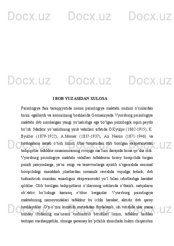 I BOB YUZASIDAN XULOSA
Psixologiya   fani   taraqqiyotida   nemis   psixologiya   maktabi   muhim   o’rinlardan
birini egallaydi va asrimizning boshlarida Germaniyada Vyursburg psixologiya
maktabi deb nomlangan yangi yo’nalishga ega bo’lgan psixologik oqim paydo
bo’ldi. Mazkur  yo’nalishning yirik vakillari sifatida O.Kyulpe (1862-1915), K.
Byuller   (1879-1922),   A.Messer   (1837-1937),   Ax   Narsis   (1871-1946)   va
boshqalarni   sanab   o’tish   lozim.   Ular   tomonidan   olib   borilgan   eksperimental
tadqiqotlar tafakkur muammosining rivojiga ma’lum darajada hissa qo’sha oldi.
Vyursburg   psixologiya   maktabi   vakillari   tafakkurni   hissiy   bosqichda   turgan
psixik   jarayonlarga,   ya’ni   sezgi   va   tasavvurlarga   ajratib   o’rganishda   rasional
bosqichdagi   murakkab   jihatlardan   mexanik   ravishda   vujudga   keladi,   deb
tushuntirish   mumkin   emasligini   eksperimental   yo’l   bilan   isbotlashga   harakat
qildilar.   Olib   borilgan   tadqiqotlarni   o’zlarining   ustilarida   o’tkazib,   natijalarni
ob’ektiv   bo’lishiga   kamroq   e’tibor   berganlar.   Vyursburg   psixologiya
maktabining   namoyondalari   tafakkur   bu   ichki   harakat,   aktidir   deb   qaray
boshlaydilar. O’z-o’zini kuzatish metodidan foydalanib, ish tutishda ular mana
bunday   ifodaning   ma’nosini   tushuntirib   berishlari   lozim,   tafakkur   haddan
tashqari mashaqqatliki, shunga qaramay ko’pchilik shunchaki hukm chiqarishni 