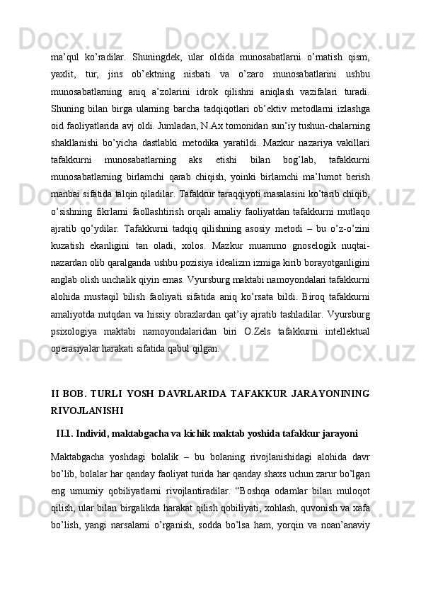 ma’qul   ko’radilar.   Shuningdek,   ular   oldida   munosabatlarni   o’rnatish   qism,
yaxlit,   tur,   jins   ob’ektning   nisbati   va   o’zaro   munosabatlarini   ushbu
munosabatlarning   aniq   a’zolarini   idrok   qilishni   aniqlash   vazifalari   turadi.
Shuning   bilan   birga   ularning   barcha   tadqiqotlari   ob’ektiv   metodlarni   izlashga
oid faoliyatlarida avj oldi. Jumladan, N.Ax tomonidan sun’iy tushun-chalarning
shakllanishi   bo’yicha   dastlabki   metodika   yaratildi.   Mazkur   nazariya   vakillari
tafakkurni   munosabatlarning   aks   etishi   bilan   bog’lab,   tafakkurni
munosabatlarning   birlamchi   qarab   chiqish,   yoinki   birlamchi   ma’lumot   berish
manbai sifatida talqin qiladilar. Tafakkur taraqqiyoti masalasini ko’tarib chiqib,
o’sishning   fikrlarni   faollashtirish   orqali   amaliy   faoliyatdan   tafakkurni   mutlaqo
ajratib   qo’ydilar.   Tafakkurni   tadqiq   qilishning   asosiy   metodi   –   bu   o’z-o’zini
kuzatish   ekanligini   tan   oladi,   xolos.   Mazkur   muammo   gnoselogik   nuqtai-
nazardan olib qaralganda ushbu pozisiya idealizm izmiga kirib borayotganligini
anglab olish unchalik qiyin emas. Vyursburg maktabi namoyondalari tafakkurni
alohida   mustaqil   bilish   faoliyati   sifatida   aniq   ko’rsata   bildi.   Biroq   tafakkurni
amaliyotda   nutqdan   va   hissiy   obrazlardan   qat’iy   ajratib   tashladilar.   Vyursburg
psixologiya   maktabi   namoyondalaridan   biri   O.Zels   tafakkurni   intellektual
operasiyalar harakati sifatida qabul qilgan.
II   BOB.   TURLI   YOSH   DAVRLARIDA   TAFAKKUR   JARAYONINING
RIVOJLANISHI
  II.1. Individ, maktabgacha va kichik maktab yoshida tafakkur jarayoni
Maktabgacha   yoshdagi   bolalik   –   bu   bolaning   rivojlanishidagi   alohida   davr
bo’lib, bolalar har qanday faoliyat turida har qanday shaxs uchun zarur bo’lgan
eng   umumiy   qobiliyatlarni   rivojlantiradilar.   “Boshqa   odamlar   bilan   muloqot
qilish, ular bilan birgalikda harakat qilish qobiliyati, xohlash, quvonish va xafa
bo’lish,   yangi   narsalarni   o’rganish,   sodda   bo’lsa   ham,   yorqin   va   noan’anaviy 