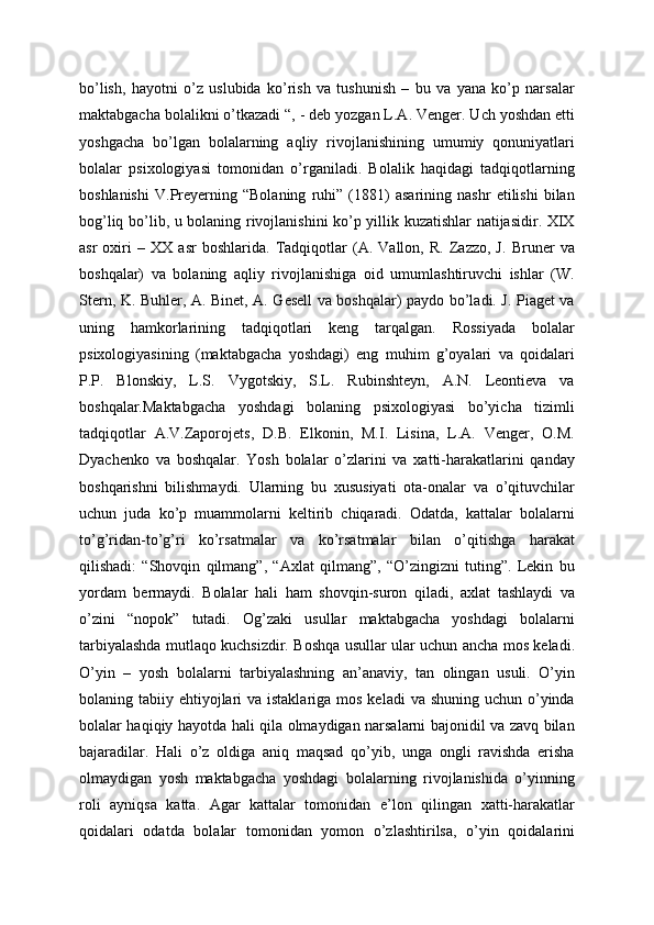 bo’lish,   hayotni   o’z   uslubida   ko’rish   va   tushunish   –   bu   va   yana   ko’p   narsalar
maktabgacha bolalikni o’tkazadi “, - deb yozgan L.A. Venger. Uch yoshdan etti
yoshgacha   bo’lgan   bolalarning   aqliy   rivojlanishining   umumiy   qonuniyatlari
bolalar   psixologiyasi   tomonidan   o’rganiladi.   Bolalik   haqidagi   tadqiqotlarning
boshlanishi   V.Preyerning   “Bolaning   ruhi”   (1881)   asarining   nashr   etilishi   bilan
bog’liq bo’lib, u bolaning rivojlanishini ko’p yillik kuzatishlar natijasidir. XIX
asr   oxiri   –   XX   asr   boshlarida.   Tadqiqotlar   (A.   Vallon,   R.   Zazzo,   J.   Bruner   va
boshqalar)   va   bolaning   aqliy   rivojlanishiga   oid   umumlashtiruvchi   ishlar   (W.
Stern, K. Buhler, A. Binet, A. Gesell va boshqalar) paydo bo’ladi. J. Piaget va
uning   hamkorlarining   tadqiqotlari   keng   tarqalgan.   Rossiyada   bolalar
psixologiyasining   (maktabgacha   yoshdagi)   eng   muhim   g’oyalari   va   qoidalari
P.P.   Blonskiy,   L.S.   Vygotskiy,   S.L.   Rubinshteyn,   A.N.   Leontieva   va
boshqalar.Maktabgacha   yoshdagi   bolaning   psixologiyasi   bo’yicha   tizimli
tadqiqotlar   A.V.Zaporojets,   D.B.   Elkonin,   M.I.   Lisina,   L.A.   Venger,   O.M.
Dyachenko   va   boshqalar.   Yosh   bolalar   o’zlarini   va   xatti-harakatlarini   qanday
boshqarishni   bilishmaydi.   Ularning   bu   xususiyati   ota-onalar   va   o’qituvchilar
uchun   juda   ko’p   muammolarni   keltirib   chiqaradi.   Odatda,   kattalar   bolalarni
to’g’ridan-to’g’ri   ko’rsatmalar   va   ko’rsatmalar   bilan   o’qitishga   harakat
qilishadi:   “Shovqin   qilmang”,   “Axlat   qilmang”,   “O’zingizni   tuting”.   Lekin   bu
yordam   bermaydi.   Bolalar   hali   ham   shovqin-suron   qiladi,   axlat   tashlaydi   va
o’zini   “nopok”   tutadi.   Og’zaki   usullar   maktabgacha   yoshdagi   bolalarni
tarbiyalashda mutlaqo kuchsizdir. Boshqa usullar ular uchun ancha mos keladi.
O’yin   –   yosh   bolalarni   tarbiyalashning   an’anaviy,   tan   olingan   usuli.   O’yin
bolaning tabiiy ehtiyojlari  va istaklariga  mos keladi  va shuning  uchun o’yinda
bolalar haqiqiy hayotda hali qila olmaydigan narsalarni bajonidil va zavq bilan
bajaradilar.   Hali   o’z   oldiga   aniq   maqsad   qo’yib,   unga   ongli   ravishda   erisha
olmaydigan   yosh   maktabgacha   yoshdagi   bolalarning   rivojlanishida   o’yinning
roli   ayniqsa   katta.   Agar   kattalar   tomonidan   e’lon   qilingan   xatti-harakatlar
qoidalari   odatda   bolalar   tomonidan   yomon   o’zlashtirilsa,   o’yin   qoidalarini 