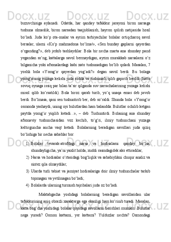 buzuvchisiga   aylanadi.   Odatda,   har   qanday   tafakkur   jarayoni   biron   narsaga
tushuna   olmaslik,   biron   narsadan   taajjublanish,   hayron   qolish   natijasida   hosil
bo‘ladi.   Juda   ko‘p   ota-onalar   va   ayrim   tarbiyachilar   bolalar   ortiqcharoq   savol
bersalar,   ularni   «Ko‘p   mahmadona   bo‘lma!»,   «Sen   bunday   gaplarni   qayerdan
o‘rganding?»,   deb   jerkib   tashlaydilar.   Bola   bir   necha   marta   ana   shunday   pand
yegandan  so‘ng,  kattalarga  savol   bermaydigan,  ayrim  murakkab  narsalarni  o‘z
bilganicha yoki afsonalardagi kabi xato tushunadigan bo‘lib qoladi. Masalan, 7
yoshli   bola   «Yomg‘ir   qayerdan   yog‘adi?»   degan   savol   berdi.   Bu   bolaga
yomg‘irning yuzaga kelishi juda sodda va tushunarli qilib gapirib berildi (hatto
sovuq oynaga issiq par bilan ta’sir qilganda suv zarrachalarining yuzaga kelishi
misol   qilib   ko‘rsatildi).   Bola   biroz   qarab   turib,   yo‘q   unaqa   emas   deb   javob
berdi. Bo‘lmasa, qani sen tushuntirib ber, deb so‘raldi. Shunda bola: «Yomg‘ir
osmonda yashaydi, uning uyi bulutlardan ham balandda. Bulutlar ochilib ketgan
paytda   yomg‘ir   yiqilib   ketadi...»,   –   deb   Tushuntirdi.   Bolaning   ana   shunday
afsonaviy   tushunchasidan   voz   kechib,   to‘g‘ri,   ilmiy   tushunchani   yuzaga
keltirguncha   ancha   vaqt   ketadi.   Bolalarning   beradigan   savollari   juda   qiziq
bo‘lishiga bir necha sabablar bor: 
1) Bolalar   tevarak-atrofdagi   narsa   va   hodisalarni   qanday   bo‘lsa,
shundayligicha, ya’ni yaxlit holda, xuddi rasmdagidek aks ettiradilar;
2) Narsa va hodisalar o‘rtasidagi bog‘liqlik va sababiylikni chuqur analiz va
sintez qila olmaydilar;
3) Ularda turli tabiat va jamiyat hodisalariga doir ilmiy tushunchalar tarkib
topmagan va yetilmagan bo‘ladi;
4) Bolalarda ularning turmush tajribalari juda oz bo‘ladi. 
            Maktabgacha   yoshdagi   bolalarning   beradigan   savollaridan   ular
tafakkurining aniq obrazli xarakterga ega ekanligi ham ko‘rinib turadi. Masalan,
katta bog‘cha yoshidagi bolalar quyidagi savollarni berishlari mumkin: Bulutlar
nega   yuradi?   Osmon   kattami,   yer   kattami?   Yulduzlar   nechta?   Osmondagi 