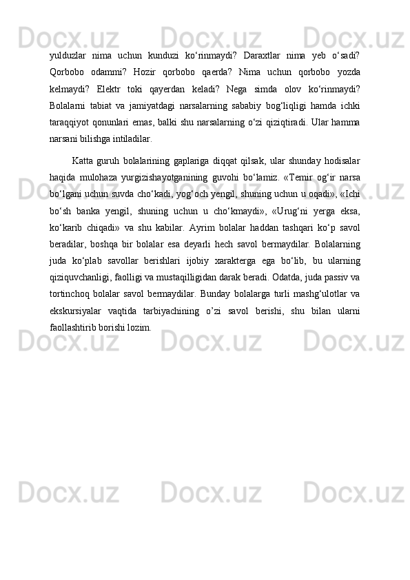 yulduzlar   nima   uchun   kunduzi   ko‘rinmaydi?   Daraxtlar   nima   yeb   o‘sadi?
Qorbobo   odammi?   Hozir   qorbobo   qaerda?   Nima   uchun   qorbobo   yozda
kelmaydi?   Elektr   toki   qayerdan   keladi?   Nega   simda   olov   ko‘rinmaydi?
Bolalarni   tabiat   va   jamiyatdagi   narsalarning   sababiy   bog‘liqligi   hamda   ichki
taraqqiyot qonunlari emas, balki shu narsalarning o‘zi qiziqtiradi. Ular hamma
narsani bilishga intiladilar. 
            Katta   guruh   bolalarining   gaplariga   diqqat   qilsak,   ular   shunday   hodisalar
haqida   mulohaza   yurgizishayotganining   guvohi   bo‘lamiz.   «Temir   og‘ir   narsa
bo‘lgani uchun suvda cho‘kadi, yog‘och yengil, shuning uchun u oqadi», «Ichi
bo‘sh   banka   yengil,   shuning   uchun   u   cho‘kmaydi»,   «Urug‘ni   yerga   eksa,
ko‘karib   chiqadi»   va   shu   kabilar.   Ayrim   bolalar   haddan   tashqari   ko‘p   savol
beradilar,   boshqa   bir   bolalar   esa   deyarli   hech   savol   bermaydilar.   Bolalarning
juda   ko‘plab   savollar   berishlari   ijobiy   xarakterga   ega   bo‘lib,   bu   ularning
qiziquvchanligi, faolligi va mustaqilligidan darak beradi. Odatda, juda passiv va
tortinchoq   bolalar   savol   bermaydilar.   Bunday   bolalarga   turli   mashg‘ulotlar   va
ekskursiyalar   vaqtida   tarbiyachining   o’zi   savol   berishi,   shu   bilan   ularni
faollashtirib borishi lozim.  