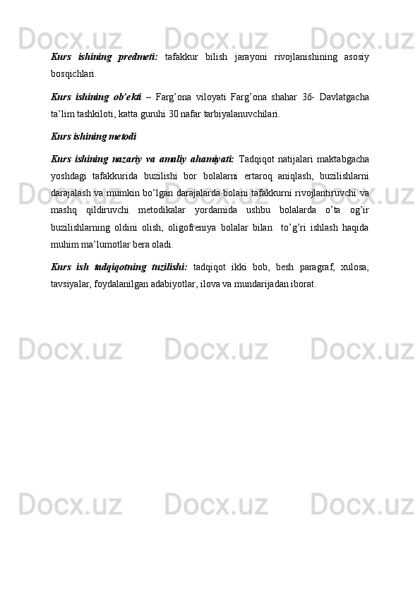 Kurs   ishining   predmeti:   tafakkur   bilish   jarayoni   rivojlanishining   asosiy
bosqichlari. 
Kurs   ishining   ob’ekti   –   Farg’ona   viloyati   Farg’ona   shahar   36-   Davlatgacha
ta’lim tashkiloti, katta guruhi 30 nafar tarbiyalanuvchilari. 
Kurs ishining metodi   
Kurs   ishining   nazariy   va   amaliy   ahamiyati:   Tadqiqot   natijalari   maktabgacha
yoshdagi   tafakkurida   buzilishi   bor   bolalarni   ertaroq   aniqlash,   buzilishlarni
darajalash va mumkin bo’lgan darajalarda bolani tafakkurni rivojlantiruvchi va
mashq   qildiruvchi   metodikalar   yordamida   ushbu   bolalarda   o’ta   og’ir
buzilishlarning   oldini   olish,   oligofreniya   bolalar   bilan     to’g’ri   ishlash   haqida
muhim ma’lumotlar bera oladi. 
Kurs   ish   tadqiqotning   tuzilishi:   tadqiqot   ikki   bob,   besh   paragraf,   xulosa,
tavsiyalar, foydalanilgan adabiyotlar, ilova va mundarijadan iborat.