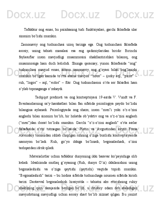        Tafakkur ong emas, bu psixikaning turli  funktsiyalari, garchi falsafada  ular
sinonim bo’lishi mumkin. 
  Zamonaviy   ong   tushunchasi   uzoq   tarixga   ega.   Ong   tushunchasi   falsafada
asosiy,   uning   tabiati   masalasi   esa   eng   qadimiylaridan   biridir.   Birinchi
faylasuflar   inson   mavjudligi   muammosini   shakllantirishlari   bilanoq,   ong
muammosiga   ham   duch   kelishdi.   Shunga   qaramay,   yunon   falsafasida   “ong”
tushunchasi   mavjud   emas,   ammo   zamonaviy   ong   g’oyasi   bilan   bog’lanishi
mumkin   bo’lgan   kamida   to’rtta   atama   mavjud:   “nous”   –   ijodiy   aql,   “psixe”   –
ruh,   “logos”   –   aql,   “eidos”   –   fikr.   Ong   tushunchasini   o‘rta   asr   falsafasi   ham
o‘ylab topmaganga o‘xshaydi. 
                    Tadqiqot   predmeti   va   ong   kontseptsiyasi   19-asrda   V.   Vundt   va   F.
Brentanolarning   sa’y-harakatlari   bilan   fan   sifatida   psixologiya   paydo   bo’lishi
bilangina   aylanadi.   Psixologiyada   ong   shaxs,   inson   “men”i   yoki   o z-o ziniʻ ʻ
anglashi   bilan   sinonim   bo lib,   bir   holatda   ob yektiv   ong   va   o z-o zini   anglash	
ʻ ʼ ʻ ʻ
(“men”)dan   iborat   bo lishi   mumkin.   Garchi   “o‘z-o‘zini   anglash”   o‘rta   asrlar	
ʻ
falsafasida   o‘rin   tutmagan   bo‘lsa-da,   Plotin   va   Avgustindan   keyin   Foma
Akvinskiy tomonidan ishlab chiqilgan ruhning o‘ziga burilishi kontseptsiyasida
namoyon   bo‘ladi.   Ruh,   go’yo   ikkiga   bo’linadi,   begonalashadi,   o’zini
tashqaridan idrok qiladi.
                Materialistlar   uchun   tafakkur   dunyoning   ikki   baravar   ko’payishiga   olib
keladi.   Idealizmda   mutlaq   g’oyaning   (Ruh,   dunyo   O’zi)   ikkilanishini   uning
begonalashishi   va   o’ziga   qaytishi   (qaytishi)   vaqtida   topish   mumkin.
“Begonalashish” tarixi – bu hodisa sifatida tushunchaga noumen sifatida kirish
tarixi.   Dastavval   begonalashish   hissiyotda   –   tabiatni   aks   ettirishning   ruhiy
shaklining   quyi   darajasida   berilgan   bo’lib,   u   ibtidoiy   odam   deb   ataladigan
mavjudotning   mavjudligi   uchun   asosiy   shart   bo’lib   xizmat   qilgan.   Bu   jonzot 