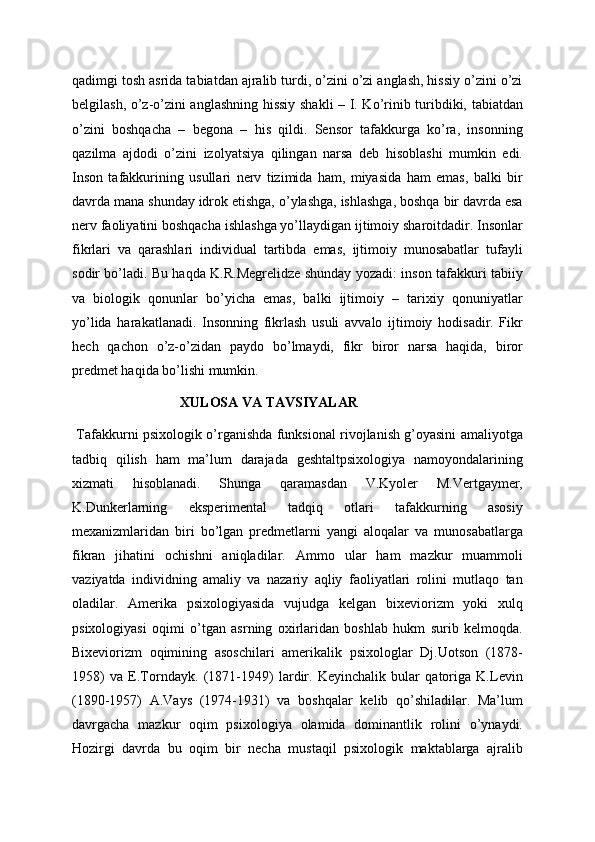 qadimgi tosh asrida tabiatdan ajralib turdi, o’zini o’zi anglash, hissiy o’zini o’zi
belgilash, o’z-o’zini anglashning hissiy shakli – I. Ko’rinib turibdiki, tabiatdan
o’zini   boshqacha   –   begona   –   his   qildi.   Sensor   tafakkurga   ko’ra,   insonning
qazilma   ajdodi   o’zini   izolyatsiya   qilingan   narsa   deb   hisoblashi   mumkin   edi.
Inson   tafakkurining   usullari   nerv   tizimida   ham,   miyasida   ham   emas,   balki   bir
davrda mana shunday idrok etishga, o’ylashga, ishlashga, boshqa bir davrda esa
nerv faoliyatini boshqacha ishlashga yo’llaydigan ijtimoiy sharoitdadir. Insonlar
fikrlari   va   qarashlari   individual   tartibda   emas,   ijtimoiy   munosabatlar   tufayli
sodir bo’ladi. Bu haqda K.R.Megrelidze shunday yozadi: inson tafakkuri tabiiy
va   biologik   qonunlar   bo’yicha   emas,   balki   ijtimoiy   –   tarixiy   qonuniyatlar
yo’lida   harakatlanadi.   Insonning   fikrlash   usuli   avvalo   ijtimoiy   hodisadir.   Fikr
hech   qachon   o’z-o’zidan   paydo   bo’lmaydi,   fikr   biror   narsa   haqida,   biror
predmet haqida bo’lishi mumkin.
XULOSA VA TAVSIYALAR
  Tafakkurni psixologik o’rganishda funksional rivojlanish g’oyasini amaliyotga
tadbiq   qilish   ham   ma’lum   darajada   geshtaltpsixologiya   namoyondalarining
xizmati   hisoblanadi.   Shunga   qaramasdan   V.Kyoler   M.Vertgaymer,
K.Dunkerlarning   eksperimental   tadqiq   otlari   tafakkurning   asosiy
mexanizmlaridan   biri   bo’lgan   predmetlarni   yangi   aloqalar   va   munosabatlarga
fikran   jihatini   ochishni   aniqladilar.   Ammo   ular   ham   mazkur   muammoli
vaziyatda   individning   amaliy   va   nazariy   aqliy   faoliyatlari   rolini   mutlaqo   tan
oladilar.   Amerika   psixologiyasida   vujudga   kelgan   bixeviorizm   yoki   xulq
psixologiyasi   oqimi   o’tgan   asrning   oxirlaridan   boshlab   hukm   surib   kelmoqda.
Bixeviorizm   oqimining   asoschilari   amerikalik   psixologlar   Dj.Uotson   (1878-
1958)   va   E.Torndayk.   (1871-1949)   lardir.   Keyinchalik   bular   qatoriga   K.Levin
(1890-1957)   A.Vays   (1974-1931)   va   boshqalar   kelib   qo’shiladilar.   Ma’lum
davrgacha   mazkur   oqim   psixologiya   olamida   dominantlik   rolini   o’ynaydi.
Hozirgi   davrda   bu   oqim   bir   necha   mustaqil   psixologik   maktablarga   ajralib 