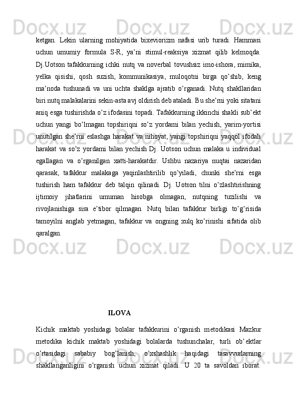 ketgan.   Lekin   ularning   mohiyatida   bixeviorizm   nafasi   urib   turadi.   Hammasi
uchun   umumiy   formula   S-R,   ya’ni   stimul-reaksiya   xizmat   qilib   kelmoqda.
Dj.Uotson   tafakkurning   ichki   nutq   va   noverbal   tovushsiz   imo-ishora,   mimika,
yelka   qisishi,   qosh   suzish,   kommunikasiya,   muloqotni   birga   qo’shib,   keng
ma’noda   tushunadi   va   uni   uchta   shaklga   ajratib   o’rganadi.   Nutq   shakllaridan
biri nutq malakalarini sekin-asta avj oldirish deb ataladi. Bu she’rni yoki sitatani
aniq esga tushirishda o’z ifodasini topadi. Tafakkurning ikkinchi shakli sub’ekt
uchun   yangi   bo’lmagan   topshiriqni   so’z   yordami   bilan   yechish,   yarim-yortisi
unutilgan  she’rni   eslashga   harakat   va   nihoyat,   yangi   topshiriqni   yaqqol   ifodali
harakat   va   so’z   yordami   bilan   yechish   Dj.   Uotson   uchun   malaka   u   individual
egallagan   va   o’rganilgan   xatti-harakatdir.   Ushbu   nazariya   nuqtai   nazaridan
qarasak,   tafakkur   malakaga   yaqinlashtirilib   qo’yiladi,   chunki   she’rni   esga
tushirish   ham   tafakkur   deb   talqin   qilinadi.   Dj.   Uotson   tilni   o’zlashtirishning
ijtimoiy   jihatlarini   umuman   hisobga   olmagan,   nutqning   tuzilishi   va
rivojlanishiga   sira   e’tibor   qilmagan.   Nutq   bilan   tafakkur   birligi   to’g’risida
tamoyilni   anglab   yetmagan,   tafakkur   va   ongning   xulq   ko’rinishi   sifatida   olib
qaralgan. 
ILOVA
Kichik   maktab   yoshidagi   bolalar   tafakkurini   o’rganish   m е todikasi   Mazkur
m е todika   kichik   maktab   yoshidagi   bolalarda   tushunchalar,   turli   ob’ е ktlar
o’rtasidagi   sababiy   bog’lanish,   o’xshashlik   haqidagi   tasavvurlarning
shakllanganligini   o’rganish   uchun   xizmat   qiladi.   U   20   ta   savoldan   iborat. 