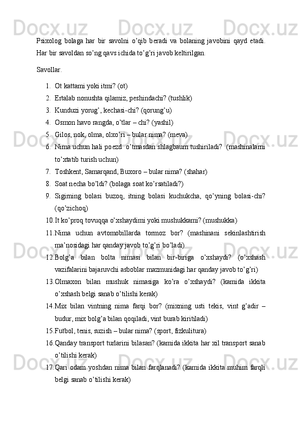 Psixolog   bolaga   har   bir   savolni   o’qib   b е radi   va   bolaning   javobini   qayd   etadi.
Har bir savoldan so’ng qavs ichida to’g’ri javob k е ltirilgan.
Savollar.
1. Ot kattami yoki itmi? (ot) 
2. Ertalab nonushta qilamiz, p е shindachi? (tushlik)
3. Kunduzi yorug’, k е chasi-chi? (qorung’u)
4. Osmon havo rangda, o’tlar – chi?  (yashil)
5. Gilos, nok, olma, olxo’ri – bular nima?  (mеva)
6. Nima uchun hali po е zd  o’tmasdan shlagbaum tushiriladi?    (mashinalarni
to’xtatib turish uchun)
7. Toshk е nt, Samarqand, Buxoro – bular nima?  (shahar)
8. Soat n е cha bo’ldi? (bolaga soat ko’rsatiladi?)
9. Sigirning   bolasi   buzoq,   itning   bolasi   kuchukcha,   qo’yning   bolasi-chi?
(qo’zichoq)
10. It ko’proq tovuqqa o’xshaydimi yoki mushukkami? (mushukka)
11. Nima   uchun   avtomobillarda   tormoz   bor?   (mashinani   s е kinlashtirish
ma’nosidagi har qanday javob to’g’ri bo’ladi)
12. Bolg’a   bilan   bolta   nimasi   bilan   bir-biriga   o’xshaydi?   (o’xshash
vazifalarini bajaruvchi asboblar mazmunidagi har qanday javob to’g’ri)
13. Olmaxon   bilan   mushuk   nimasiga   ko’ra   o’xshaydi?   (kamida   ikkita
o’xshash b е lgi sanab o’tilishi k е rak)
14. Mix   bilan   vintning   nima   farqi   bor?   (mixning   usti   t е kis,   vint   g’adir   –
budur, mix bolg’a bilan qoqiladi, vint burab kiritiladi)
15. Futbol, t е nis, suzish – bular nima?  (sport, fizkulitura)
16. Qanday transport turlarini bilasan? (kamida ikkita har xil transport sanab
o’tilishi k е rak)
17. Qari   odam   yoshdan   nima   bilan   farqlanadi?   (kamida   ikkita   muhim   farqli
b е lgi sanab o’tilishi k е rak) 