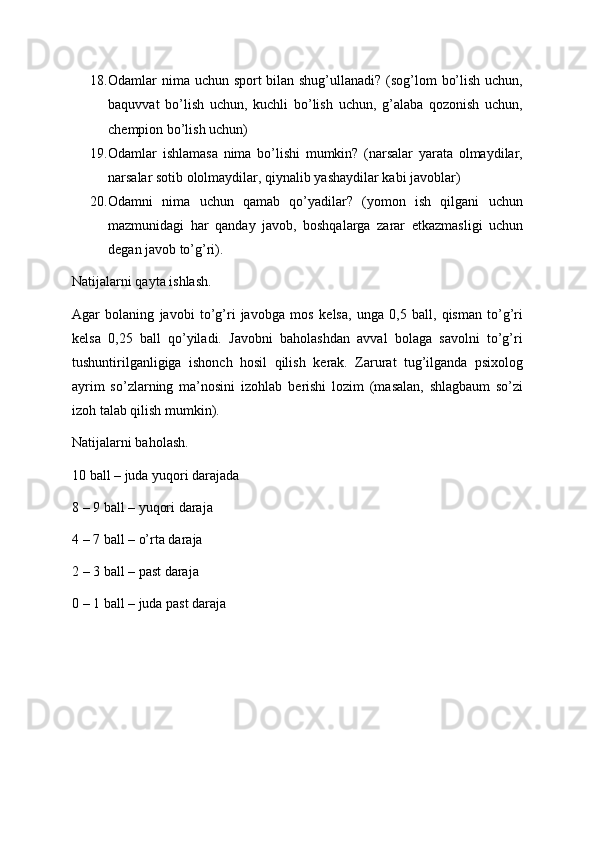 18. Odamlar nima uchun sport bilan shug’ullanadi? (sog’lom bo’lish uchun,
baquvvat   bo’lish   uchun,   kuchli   bo’lish   uchun,   g’alaba   qozonish   uchun,
ch е mpion bo’lish uchun)
19. Odamlar   ishlamasa   nima   bo’lishi   mumkin?   (narsalar   yarata   olmaydilar,
narsalar sotib ololmaydilar, qiynalib yashaydilar kabi javoblar)
20. Odamni   nima   uchun   qamab   qo’yadilar?   (yomon   ish   qilgani   uchun
mazmunidagi   har   qanday   javob,   boshqalarga   zarar   е tkazmasligi   uchun
d е gan javob to’g’ri).
Natijalarni qayta ishlash.
Agar   bolaning   javobi   to’g’ri   javobga   mos   k е lsa,   unga   0,5   ball,   qisman   to’g’ri
k е lsa   0,25   ball   qo’yiladi.   Javobni   baholashdan   avval   bolaga   savolni   to’g’ri
tushuntirilganligiga   ishonch   hosil   qilish   k е rak.   Zarurat   tug’ilganda   psixolog
ayrim   so’zlarning   ma’nosini   izohlab   b е rishi   lozim   (masalan,   shlagbaum   so’zi
izoh talab qilish mumkin).
Natijalarni baholash.
10 ball – juda yuqori darajada
8 – 9 ball – yuqori daraja
4 – 7 ball – o’rta daraja 
2 – 3 ball – past daraja 
0 – 1 ball – juda past daraja 