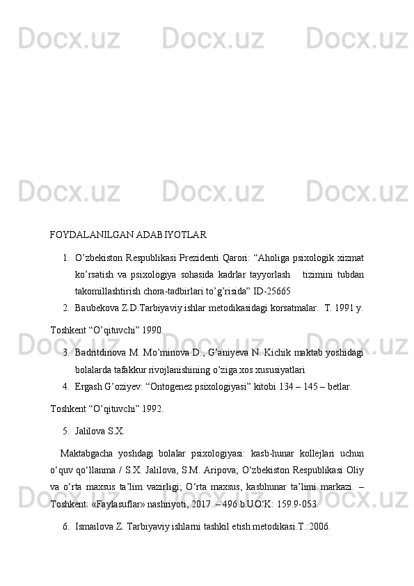 FOYDALANILGAN ADABIYOTLAR
1. O’zbekiston  Respublikasi  Prezidenti  Qarori: “Aholiga psixologik xizmat
ko’rsatish   va   psixologiya   sohasida   kadrlar   tayyorlash       tizimini   tubdan
takomillashtirish chora-tadbirlari to’g’risida” ID-25665  
2. Baubekova Z.D.Tarbiyaviy ishlar metodikasidagi korsatmalar.   T. 1991 y.
Toshkent “O’qituvchi” 1990. 
3. Badritdinova M. Mo’minova D., G’aniyeva N. Kichik maktab yoshidagi
bolalarda tafakkur rivojlanishining o’ziga xos xususiyatlari
4. Ergash G’oziyev: “Ontogenez psixologiyasi” kitobi 134 – 145 – betlar. 
Toshkent “O’qituvchi” 1992.
5. Jalilova S.X.
    Maktabgacha   yoshdagi   bolalar   psixologiyasi:   kasb-hunar   kollejlari   uchun
o‘quv qo‘llanma / S.X. Jalilova, S.M. Aripova;  O‘zbekiston Respublikasi  Oliy
va   o‘rta   maxsus   ta’lim   vazirligi;   O‘rta   maxsus,   kasbhunar   ta’limi   markazi.   –
Toshkent: «Faylasuflar» nashriyoti, 2017. – 496 b.UO‘K: 159.9-053.
6. Ismailova Z. Tarbiyaviy ishlarni tashkil etish metodikasi.T.:2006.  