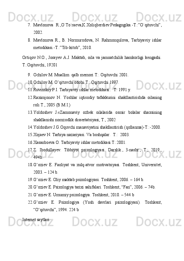7. Mavlonova   R.,O`To`raeva,K.Xoliqberdiev.Pedagogika.-T.:”O`qituvchi”,
2002.
8. Mavlonova   R.,   B.   Normurodova,   N.   Rahmonqulova,   Tarbiyaviy   ishlar
metodikasi.-T.:”Tib-kitob”, 2010.
Ortiqov   N.O.,  Jorayev   A.J.   Maktab,   oila  va   jamoatchilik  hamkorligi   kengashi.
T.:Oqituvchi, 19201
9. Ochilov M. Muallim  qalb memori T.: Oqituvchi 2001.
10. Ochilov M. O’qituvchi odobi T.: Oqituvchi 1997.
11. Ruvinskiy P.I. Tarbiyaviy ishlar metodikasi..   T. 1991 y.
12. Raximjonov   N.   Yoshlar   iqtisodiy   tafakkurini   shakllantirishda   oilaning
roli T., 2005 (B.M.I.)
13. Yoldoshev   J.«Zamonaviy   ozbek   oilalarida   osmir   bolalar   shaxsining
shakllanishi nomzodlik dissertatsiyasi, T., 2002
14. Yoldoshev J.G.Oquvchi manaviyatini shakllantirish (qollanma)-T.:-2000.
15. Xojaev N. Tarbiya nazariyasi. Va boshqalar.   T.:  2003.
16. Xasanboeva O. Tarbiyaviy ishlar metodikasi.T.:2001.
17. Z.   Ibodullayev.   Tibbiyot   psixologiyasi.   Darslik.,   3-nashr.,   T.;   2019.,
494b.  
18. G‘oziev   E.   Faoliyat   va   xulq-atvor   motivatsiyasi.   Toshkent,   Universitet,
2003. – 124 b.
19. G‘oziev E. Oliy maktab psixologiyasi.  Toshkent, 2006. – 164 b. 
20. G‘oziev E. Psixologiya tarixi sahifalari.  Toshkent, “Fan”, 2006. – 74b. 
21. G’oziev E. Umumiy psixologiya. Toshkent, 2010. – 544 b
22. G‘oziev   E.   Psixologiya   (Yosh   davrlari   psixologiyasi).   Toshkent,
“O‘qituvchi”, 1994. 224 b 
Internet saytlari