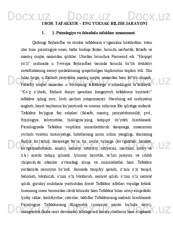 I BOB. TAFAKKUR – ENG YUKSAK BILISH JARAYONI 
I. 1. Psixologiya va falsafada tafakkur muammosi
               Qadimgi  faylasuflar  va  olimlar  tafakkurni  o’rganishni  boshladilar, lekin
ular   buni   psixologiya   emas,   balki   boshqa   fanlar,   birinchi   navbatda,   falsafa   va
mantiq   nuqtai   nazaridan   qildilar.   Ulardan   birinchisi   Parmenid   edi.   “Haqiqat
yo’li”   inshosida   u   Yevropa   faylasuflari   tarixida   birinchi   bo’lib   deduktiv
metafizikaning asosiy qoidalarining qisqartirilgan taqdimotini taqdim etdi. Shu
bilan   birga,   u   fikrlash   jarayonini   mantiq   nuqtai   nazaridan   ham   ko’rib   chiqadi.
Falsafiy   nuqtai   nazardan   u   borliqning   tafakkurga   o‘xshashligini   ta’kidlaydi:
“Ko’p   o’ylash,   fikrlash   dunyo   qarashini   kengaytirib   tafakkurni   boyitadi!”
tafakkur   qiling   zero,   hech   qachon   yutqazmaysiz.   Harotning   asl   mohiyatini
anglash, hayot tarjibasini ko’paytiradi va insonni zohirona fikr qilishga undaydi.
Tafakkur   ko pgina   fan   sohalari   (falsafa,   mantiq,   jamiyatshunoslik,   ped.,ʻ
fiziologiya,   kibernetika,   biologiya.)ning   tadqiqot   ob yekti   hisoblanadi.	
ʼ
Psixologiyada   Tafakkur   voqelikni   umumlashtirish   darajasiga,   muammoni
yechish   vositasi   xususiyatiga,   holatlarning   inson   uchun   yangiligi,   shaxsning
faollik   ko rsatish   darajasiga   ko ra   bir   necha   turlarga   (ko rgazmali   harakat,	
ʻ ʻ ʻ
ko rgazmaliobrazli,   amaliy,   nazariy,   ixtiyoriy,   ixtiyorsiz,   mavhum,   ijodiy   va	
ʻ
h.k.)   ajratib   tadqiq   qilinadi.   Ijtimoiy   hayotda,   ta lim   jarayoni   va   ishlab	
ʼ
chiqarish.da   odamlar   o rtasidagi   aloqa   va   munosabatlar   ham   Tafakkur	
ʻ
yordamida   namoyon   bo ladi.   Jamoada   tanqidiy   qarash,   o zini   o zi   tanqid,
ʻ ʻ ʻ
baholash,   tekshirish,   o zini   o zi   tekshirish,   nazorat   qilish,   o zini   o zi   nazorat	
ʻ ʻ ʻ ʻ
qilish,   guruhiy   mulohaza   yuritishdan   iborat   Tafakkur   sifatlari   vujudga   keladi.
Insonning inson tomonidan idrok kilinishi ham Tafakkur bilan uzviy aloqadadir.
Ijodiy ishlar, kashfiyotlar, ixtirolar, takliflar Tafakkurning mahsuli hisoblanadi.
Psixologiya   Tafakkurning   filogenetik   (insoniyat   paydo   bo lishi   davri),	
ʻ
ontogenetik (kishi umri davomida) bilishga oid tarixiy jihatlarini ham o rganadi.	
ʻ