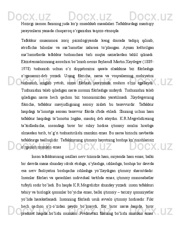 Hozirgi zamon fanining juda ko p murakkab masalalari Tafakkurdagi mantiqiyʻ
jarayonlarni yanada chuqurroq o rganishni taqozo etmoqda. 
ʻ
Tafakkur   muammosi   xorij   psixologiyasida   keng   doirada   tadqiq   qilinib,
atroflicha   bilimlar   va   ma’lumotlar   zahirasi   to’plangan.   Aynan   keltirilgan
ma’lumotlarda   tafakkur   tushunchasi   turli   nuqtai   nazarlardan   tahlil   qilinadi.
Ekzistensializmning asoschisi bo’lmish nemis faylasufi Martin Xaydeger (1889-
1978)   tushunish   uchun   o’z   diqqatimizni   qarata   olsakkina   biz   fikrlashga
o’rganamiz-deb   yozadi.   Uning   fikricha,   narsa   va   voqealarning   mohiyatini
tushunish,   anglab   yetish,   inson   fikrlash   jarayonida   muhim   o’rin   egallaydi.
Tushunishni talab qiladigan narsa insonni fikrlashga undaydi. Tushunishni talab
qiladigan   narsa   hech   qachon   biz   tomonimizdan   yaratilmadi.   Xaydegerning
fikricha,   tafakkur   mavjudligining   asosiy   xislati   bu   tasavvurdir.   Tafakkur
haqidagi   ta’limotga   asosan   tasavvur   fikrda   ifoda   etiladi.   Shuning   uchun   ham
tafakkur   haqidagi   ta’limotni   logika,   mantiq   deb   ataydın.   K.R.Megrelidzening
ta’kidlashicha,   insondagi   biror   bir   ruhiy   hodisa   ijtimoiy   omilni   hisobga
olmasdan turib, to’g’ri tushuntirilishi mumkin emas. Bu narsa birinchi navbatda
tafakkurga taalluqlidir. Tafakkurning ijtimoiy hayotning boshqa ko’rinishlarisiz
o’rganish mumkin emas
         Inson tafakkurining usullari nerv tizimida ham, miyasida ham emas, balki
bir davrda mana shunday idrok etishga, o’ylashga, ishlashga, boshqa bir davrda
esa   nerv   faoliyatini   boshqacha   ishlashga   yo’llaydigan   ijtimoiy   sharoitdadir.
Insonlar   fikrlari   va   qarashlari   individual   tartibda   emas,   ijtimoiy   munosabatlar
tufayli sodir bo’ladi. Bu haqda K.R.Megrelidze shunday yozadi: inson tafakkuri
tabiiy va biologik qonunlar bo’yicha emas, balki ijtimoiy – tarixiy qonuniyatlar
yo’lida   harakatlanadi.   Insonning   fikrlash   usuli   avvalo   ijtimoiy   hodisadir.   Fikr
hech   qachon   o’z-o’zidan   paydo   bo’lmaydi,   fikr   biror   narsa   haqida,   biror
predmet   haqida   bo’lishi   mumkin.   Predmetsiz   fikrning   bo’lishi   mumkin   emas. 