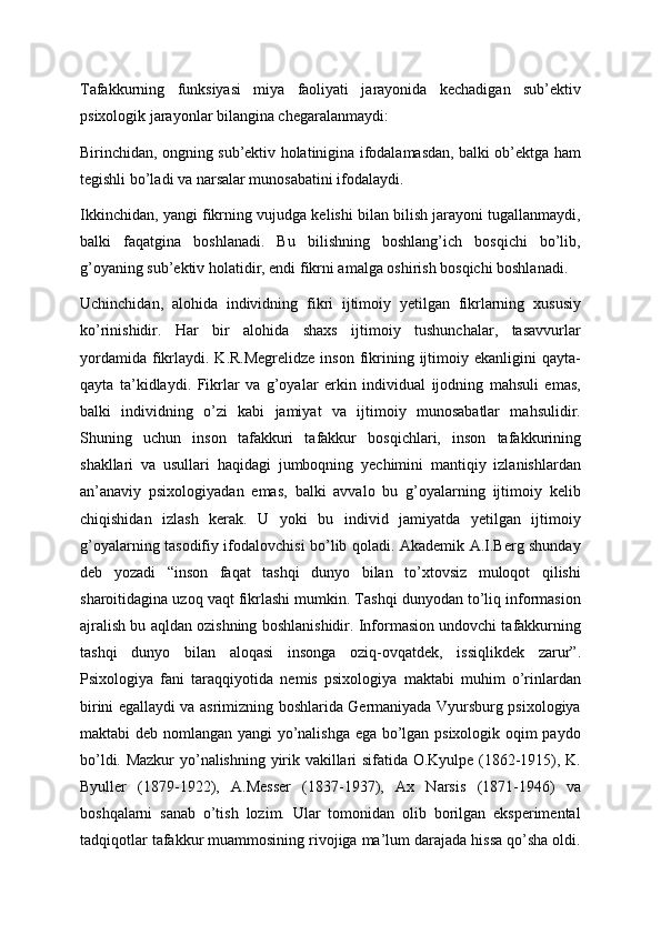 Tafakkurning   funksiyasi   miya   faoliyati   jarayonida   kechadigan   sub’ektiv
psixologik jarayonlar bilangina chegaralanmaydi:
Birinchidan, ongning sub’ektiv holatinigina ifodalamasdan, balki ob’ektga ham
tegishli bo’ladi va narsalar munosabatini ifodalaydi.
Ikkinchidan, yangi fikrning vujudga kelishi bilan bilish jarayoni tugallanmaydi,
balki   faqatgina   boshlanadi.   Bu   bilishning   boshlang’ich   bosqichi   bo’lib,
g’oyaning sub’ektiv holatidir, endi fikrni amalga oshirish bosqichi boshlanadi.
Uchinchidan,   alohida   individning   fikri   ijtimoiy   yetilgan   fikrlarning   xususiy
ko’rinishidir.   Har   bir   alohida   shaxs   ijtimoiy   tushunchalar,   tasavvurlar
yordamida  fikrlaydi.  K.R.Megrelidze  inson  fikrining  ijtimoiy  ekanligini  qayta-
qayta   ta’kidlaydi.   Fikrlar   va   g’oyalar   erkin   individual   ijodning   mahsuli   emas,
balki   individning   o’zi   kabi   jamiyat   va   ijtimoiy   munosabatlar   mahsulidir.
Shuning   uchun   inson   tafakkuri   tafakkur   bosqichlari,   inson   tafakkurining
shakllari   va   usullari   haqidagi   jumboqning   yechimini   mantiqiy   izlanishlardan
an’anaviy   psixologiyadan   emas,   balki   avvalo   bu   g’oyalarning   ijtimoiy   kelib
chiqishidan   izlash   kerak.   U   yoki   bu   individ   jamiyatda   yetilgan   ijtimoiy
g’oyalarning tasodifiy ifodalovchisi bo’lib qoladi. Akademik A.I.Berg shunday
deb   yozadi   “inson   faqat   tashqi   dunyo   bilan   to’xtovsiz   muloqot   qilishi
sharoitidagina uzoq vaqt fikrlashi mumkin. Tashqi dunyodan to’liq informasion
ajralish bu aqldan ozishning boshlanishidir. Informasion undovchi tafakkurning
tashqi   dunyo   bilan   aloqasi   insonga   oziq-ovqatdek,   issiqlikdek   zarur”.
Psixologiya   fani   taraqqiyotida   nemis   psixologiya   maktabi   muhim   o’rinlardan
birini egallaydi va asrimizning boshlarida Germaniyada Vyursburg psixologiya
maktabi deb nomlangan yangi yo’nalishga ega bo’lgan psixologik oqim paydo
bo’ldi. Mazkur  yo’nalishning yirik vakillari sifatida O.Kyulpe (1862-1915), K.
Byuller   (1879-1922),   A.Messer   (1837-1937),   Ax   Narsis   (1871-1946)   va
boshqalarni   sanab   o’tish   lozim.   Ular   tomonidan   olib   borilgan   eksperimental
tadqiqotlar tafakkur muammosining rivojiga ma’lum darajada hissa qo’sha oldi. 