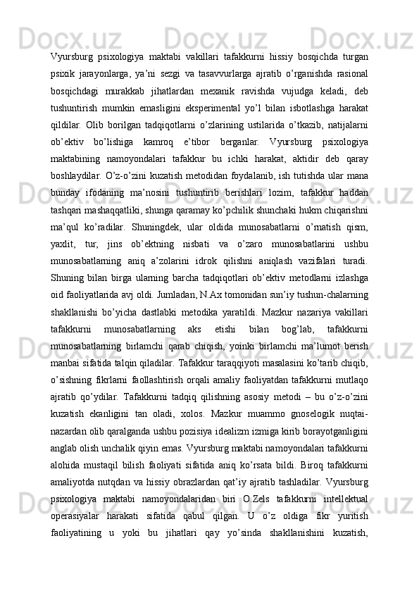 Vyursburg   psixologiya   maktabi   vakillari   tafakkurni   hissiy   bosqichda   turgan
psixik   jarayonlarga,   ya’ni   sezgi   va   tasavvurlarga   ajratib   o’rganishda   rasional
bosqichdagi   murakkab   jihatlardan   mexanik   ravishda   vujudga   keladi,   deb
tushuntirish   mumkin   emasligini   eksperimental   yo’l   bilan   isbotlashga   harakat
qildilar.   Olib   borilgan   tadqiqotlarni   o’zlarining   ustilarida   o’tkazib,   natijalarni
ob’ektiv   bo’lishiga   kamroq   e’tibor   berganlar.   Vyursburg   psixologiya
maktabining   namoyondalari   tafakkur   bu   ichki   harakat,   aktidir   deb   qaray
boshlaydilar. O’z-o’zini kuzatish metodidan foydalanib, ish tutishda ular mana
bunday   ifodaning   ma’nosini   tushuntirib   berishlari   lozim,   tafakkur   haddan
tashqari mashaqqatliki, shunga qaramay ko’pchilik shunchaki hukm chiqarishni
ma’qul   ko’radilar.   Shuningdek,   ular   oldida   munosabatlarni   o’rnatish   qism,
yaxlit,   tur,   jins   ob’ektning   nisbati   va   o’zaro   munosabatlarini   ushbu
munosabatlarning   aniq   a’zolarini   idrok   qilishni   aniqlash   vazifalari   turadi.
Shuning   bilan   birga   ularning   barcha   tadqiqotlari   ob’ektiv   metodlarni   izlashga
oid faoliyatlarida avj oldi. Jumladan, N.Ax tomonidan sun’iy tushun-chalarning
shakllanishi   bo’yicha   dastlabki   metodika   yaratildi.   Mazkur   nazariya   vakillari
tafakkurni   munosabatlarning   aks   etishi   bilan   bog’lab,   tafakkurni
munosabatlarning   birlamchi   qarab   chiqish,   yoinki   birlamchi   ma’lumot   berish
manbai sifatida talqin qiladilar. Tafakkur taraqqiyoti masalasini ko’tarib chiqib,
o’sishning   fikrlarni   faollashtirish   orqali   amaliy   faoliyatdan   tafakkurni   mutlaqo
ajratib   qo’ydilar.   Tafakkurni   tadqiq   qilishning   asosiy   metodi   –   bu   o’z-o’zini
kuzatish   ekanligini   tan   oladi,   xolos.   Mazkur   muammo   gnoselogik   nuqtai-
nazardan olib qaralganda ushbu pozisiya idealizm izmiga kirib borayotganligini
anglab olish unchalik qiyin emas. Vyursburg maktabi namoyondalari tafakkurni
alohida   mustaqil   bilish   faoliyati   sifatida   aniq   ko’rsata   bildi.   Biroq   tafakkurni
amaliyotda   nutqdan   va   hissiy   obrazlardan   qat’iy   ajratib   tashladilar.   Vyursburg
psixologiya   maktabi   namoyondalaridan   biri   O.Zels   tafakkurni   intellektual
operasiyalar   harakati   sifatida   qabul   qilgan.   U   o’z   oldiga   fikr   yuritish
faoliyatining   u   yoki   bu   jihatlari   qay   yo’sinda   shakllanishini   kuzatish, 