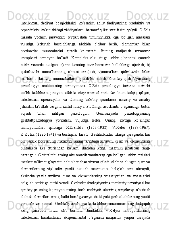 intellektual   faoliyat   bosqichlarini   ko’rsatish   aqliy   faoliyatning   produktiv   va
reproduktiv ko’rinishidagi ziddiyatlarni bartaraf qilish vazifasini qo’ydi. O.Zels
masala   yechish   jarayonini   o’rganishda   umumiylikka   ega   bo’lgan   masalani
vujudga   keltirish   bosqichlariga   alohida   e’tibor   berib,   elementlar   bilan
predmetlar   munosabatini   ajratib   ko’rsatadi.   Buning   natijasida   muammo
kompleksi   namoyon   bo’ladi.   Kompleks   o’z   ichiga   ushbu   jihatlarni   qamrab
olishi   nazarda   tutilgan:   a)   ma’lumning   tavsifnomasini   bo’laklarga   ajratish;   b)
qidiriluvchi   noma’lumning   o’rnini   aniqlash;   v)noma’lum   qidiriluvchi   bilan
ma’lum o’rtasidagi munosabatlarni ajratib ko’rsatish. Shunday qilib, Vyursburg
psixologiya   maktabining   namoyondasi   O.Zels   psixologiya   tarixida   birinchi
bo’lib   tafakkurni   jarayon   sifatida   ekspremental   metodlar   bilan   tadqiq   qilgan,
intellektual   operasiyalar   va   ularning   tarkibiy   qismlarini   nazariy   va   amaliy
jihatdan   ta’riflab   bergan,   izchil   ilmiy   metodlarga   asoslanib,   o’rganishga   butun
vujudi   bilan   intilgan   psixologdir.   Germaniyada   psixologiyaning
geshtaltpsixologiya   yo’nalishi   vujudga   keldi.   Uning,   ko’zga   ko’ringan
namoyondalari   qatoriga   X.Erenfels   (1859-1932),   V.Keler   (1887-1967),
K.Kofka (1886-1941) va boshqalar kiradi. Geshtaltchilar fikriga qaraganda, har
bir   psixik   hodisaning   mazmuni   uning   tarkibiga   kiruvchi   qism   va   elementlarni
birgalikda   aks   ettirishdan   ko’lam   jihatidan   keng,   mazmun   jihatidan   rang-
barangdir. Geshtaltchilarning aksiomatik xarakterga ega bo’lgan ushbu tezislari
mazkur ta’limot g’oyasini ochib berishga xizmat qiladi, alohida olingan qism va
elementlarning   yig’indisi   yaxlit   tuzilish   mazmunini   belgilab   bera   olmaydi,
aksincha   yaxlit   tuzilma   qism   va   elementlarning   xususiyatlari   va   xossalarini
belgilab berishga qurbi yetadi. Geshtaltpsixologiyaning markaziy nazariyasi har
qanday   psixologik   jarayonlarning   bosh   mohiyati   ularning   sezgilarga   o’xshash
alohida elemetlari emas, balki konfigurasiya shakl yoki geshtaltchilarning yaxlit
yaratishidan   iborat.   Geshtaltpsixologiyada   tafakkur   muammosining   tadqiqoti
keng   qamrovli   tarzda   olib   boriladi.   Jumladan,   V.Kelyor   antropoidlarning
intellektual   harakatlarini   eksperimental   o’rganish   natijasida   yuqori   darajada 