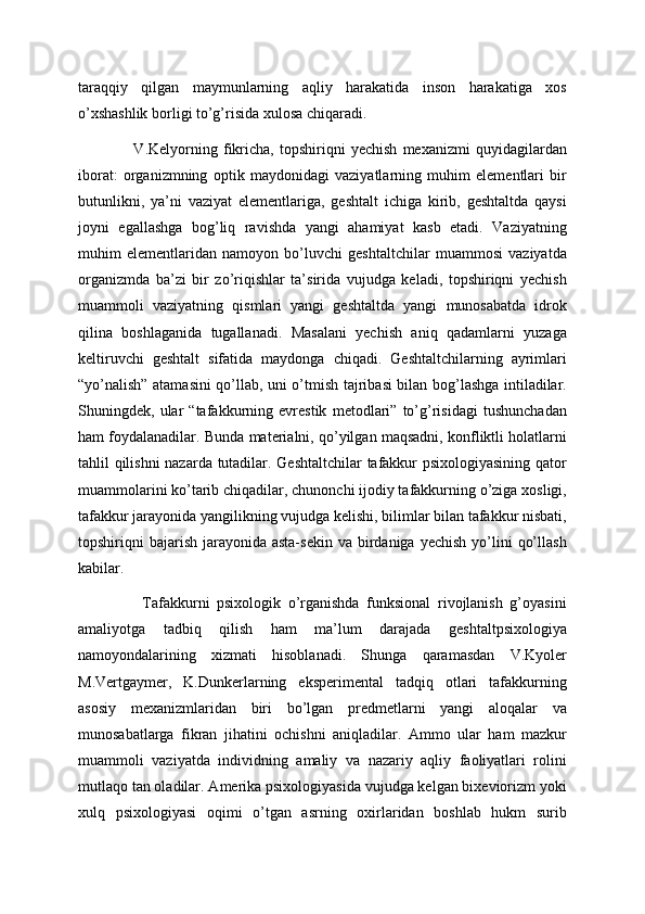 taraqqiy   qilgan   maymunlarning   aqliy   harakatida   inson   harakatiga   xos
o’xshashlik borligi to’g’risida xulosa chiqaradi.
                    V.Kelyorning   fikricha,   topshiriqni   yechish   mexanizmi   quyidagilardan
iborat:   organizmning   optik   maydonidagi   vaziyatlarning   muhim   elementlari   bir
butunlikni,   ya’ni   vaziyat   elementlariga,   geshtalt   ichiga   kirib,   geshtaltda   qaysi
joyni   egallashga   bog’liq   ravishda   yangi   ahamiyat   kasb   etadi.   Vaziyatning
muhim   elementlaridan   namoyon   bo’luvchi   geshtaltchilar   muammosi   vaziyatda
organizmda   ba’zi   bir   zo’riqishlar   ta’sirida   vujudga   keladi,   topshiriqni   yechish
muammoli   vaziyatning   qismlari   yangi   geshtaltda   yangi   munosabatda   idrok
qilina   boshlaganida   tugallanadi.   Masalani   yechish   aniq   qadamlarni   yuzaga
keltiruvchi   geshtalt   sifatida   maydonga   chiqadi.   Geshtaltchilarning   ayrimlari
“yo’nalish” atamasini qo’llab, uni o’tmish tajribasi bilan bog’lashga intiladilar.
Shuningdek,   ular   “tafakkurning   evrestik   metodlari”   to’g’risidagi   tushunchadan
ham foydalanadilar. Bunda materialni, qo’yilgan maqsadni, konfliktli holatlarni
tahlil qilishni nazarda tutadilar. Geshtaltchilar tafakkur psixologiyasining qator
muammolarini ko’tarib chiqadilar, chunonchi ijodiy tafakkurning o’ziga xosligi,
tafakkur jarayonida yangilikning vujudga kelishi, bilimlar bilan tafakkur nisbati,
topshiriqni  bajarish  jarayonida  asta-sekin  va birdaniga  yechish  yo’lini   qo’llash
kabilar.
                  Tafakkurni   psixologik   o’rganishda   funksional   rivojlanish   g’oyasini
amaliyotga   tadbiq   qilish   ham   ma’lum   darajada   geshtaltpsixologiya
namoyondalarining   xizmati   hisoblanadi.   Shunga   qaramasdan   V.Kyoler
M.Vertgaymer,   K.Dunkerlarning   eksperimental   tadqiq   otlari   tafakkurning
asosiy   mexanizmlaridan   biri   bo’lgan   predmetlarni   yangi   aloqalar   va
munosabatlarga   fikran   jihatini   ochishni   aniqladilar.   Ammo   ular   ham   mazkur
muammoli   vaziyatda   individning   amaliy   va   nazariy   aqliy   faoliyatlari   rolini
mutlaqo tan oladilar. Amerika psixologiyasida vujudga kelgan bixeviorizm yoki
xulq   psixologiyasi   oqimi   o’tgan   asrning   oxirlaridan   boshlab   hukm   surib 