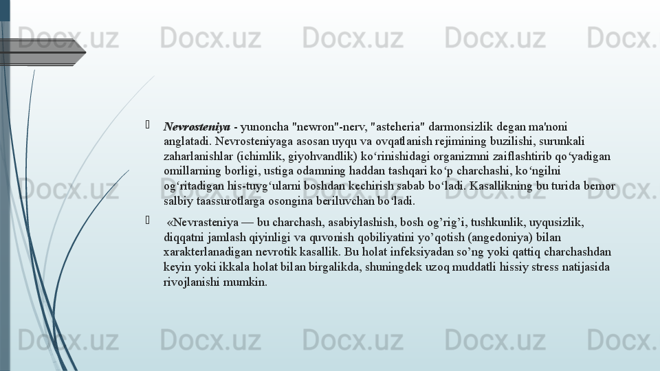  

Nevrosteniya  - yunoncha "newron"-nerv, "asteheria" darmonsizlik   degan ma'noni 
anglatadi. Nevrosteniyaga asosan uyqu va ovqatlanish rejimining buzilishi, surunkali 
zaharlanishlar (ichimlik, giyohvandlik) ko rinishidagi organizmni zaiflashtirib qo yadigan ʻ ʻ
omillarning borligi, ustiga odamning haddan tashqari ko p charchashi, ko ngilni 	
ʻ ʻ
og ritadigan his-tuyg ularni boshdan kechirish sabab bo ladi. Kasallikning bu turida bemor 	
ʻ ʻ ʻ
salbiy taassurotlarga osongina beriluvchan bo ladi.	
ʻ

  «Nevrasteniya — bu charchash, asabiylashish, bosh og’rig’i, tushkunlik, uyqusizlik, 
diqqatni jamlash qiyinligi va quvonish qobiliyatini yo’qotish (angedoniya) bilan 
xarakterlanadigan nevrotik kasallik. Bu holat infeksiyadan so’ng yoki qattiq charchashdan 
keyin yoki ikkala holat bilan birgalikda, shuningdek uzoq muddatli hissiy stress natijasida 
rivojlanishi mumkin.              