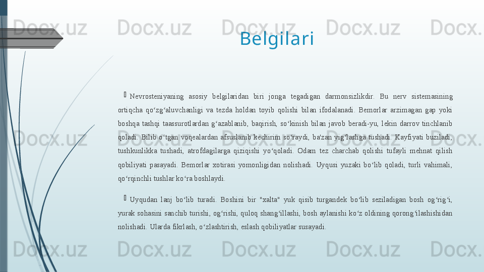 Belgilari 

Nevrosteniyaning  asosiy  belgilaridan  biri  jonga   tegadigan  darmonsizlikdir.  Bu  nerv  sistemasining 
ortiqcha  qo zg aluvchanligi  va  tezda  holdan  toyib  qolishi  bilan  ifodalanadi.  Bemorlar  arzimagan  gap  yoki ʻ ʻ
boshqa  tashqi  taassurotlardan  g azablanib,  baqirish,  so kinish  bilan  javob  beradi-yu,  lekin  darrov  tinchlanib 	
ʻ ʻ
qoladi.  Bilib  o tgan  voqealardan  afsuslanib  kechirim  so raydi,  ba'zan  yig lashga  tushadi.  Kayfiyati  buziladi, 	
ʻ ʻ ʻ
tushkunlikka  tushadi,  atrofdagilarga  qiziqishi  yo qoladi.  Odam  tez  charchab  qolishi  tufayli  mehnat  qilish 	
ʻ
qobiliyati  pasayadi.  Bemorlar  xotirasi  yomonligidan  nolishadi.  Uyqusi  yuzaki  bo lib  qoladi,  turli  vahimali, 	
ʻ
qo rqinchli tushlar ko ra boshlaydi.	
ʻ ʻ

Uyqudan  lanj  bo lib  turadi.  Boshini  bir  "xalta"  yuk  qisib  turgandek  bo lib  seziladigan  bosh  og rig i, 	
ʻ ʻ ʻ ʻ
yurak sohasini sanchib turishi, og rishi, quloq shang illashi, bosh aylanishi ko z oldining qorong ilashishidan 	
ʻ ʻ ʻ ʻ
nolishadi. Ularda fikrlash, o zlashtirish, eslash qobiliyatlar susayadi.	
ʻ              