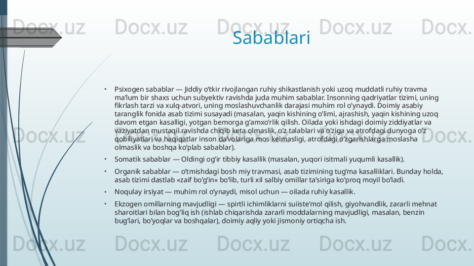 Sabablari 
•
Psixogen sabablar — Jiddiy o’tkir rivojlangan ruhiy shikastlanish yoki uzoq muddatli ruhiy travma 
ma’lum bir shaxs uchun subyektiv ravishda juda muhim sabablar. Insonning qadriyatlar tizimi, uning 
fikrlash tarzi va xulq-atvori, uning moslashuvchanlik darajasi muhim rol o’ynaydi. Doimiy asabiy 
taranglik fonida asab tizimi susayadi (masalan, yaqin kishining o’limi, ajrashish, yaqin kishining uzoq 
davom etgan kasalligi, yotgan bemorga g’amxo’rlik qilish. Oilada yoki ishdagi doimiy ziddiyatlar va 
vaziyatdan mustaqil ravishda chiqib keta olmaslik, o’z talablari va o’ziga va atrofdagi dunyoga o’z 
qobiliyatlari va haqiqatlar inson da’volariga mos kelmasligi, atrofdagi o’zgarishlarga moslasha 
olmaslik va boshqa ko’plab sabablar).
•
Somatik sabablar — Oldingi og’ir tibbiy kasallik (masalan, yuqori isitmali yuqumli kasallik).
•
Organik sabablar — o’tmishdagi bosh miy travmasi, asab tizimining tug’ma kasalliklari. Bunday holda, 
asab tizimi dastlab «zaif bo’g’in» bo’lib, turli xil salbiy omillar ta’siriga ko’proq moyil bo’ladi.
•
Noqulay irsiyat — muhim rol o’ynaydi, misol uchun — oilada ruhiy kasallik.
•
Ekzogen omillarning mavjudligi — spirtli ichimliklarni suiiste’mol qilish, giyohvandlik, zararli mehnat 
sharoitlari bilan bog’liq ish (ishlab chiqarishda zararli moddalarning mavjudligi, masalan, benzin 
bug’lari, bo’yoqlar va boshqalar), doimiy aqliy yoki jismoniy ortiqcha ish.              