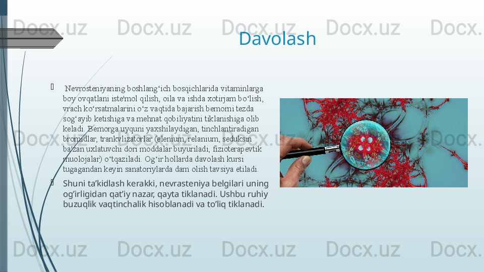 Davolash 

  Nevrosteniyaning boshlang ich bosqichlaridaʻ   vitaminlarga 
boy ovqatlani iste'mol qilish, oila va ishda xotirjam bo lish, 	
ʻ
vrach ko rsatmalarini o z vaqtida bajarish bemorni tezda 	
ʻ ʻ
sog ayib ketishiga va mehnat qobiliyatini tiklanishiga olib 	
ʻ
keladi. Bemorga uyquni yaxshilaydigan, tinchlantiradigan 
bromidlar, trankvlizatorlar (elenium, relanium, seduksin 
ba'zan uxlatuvchi dori moddalar buyuriladi, fizioterapevtik 
muolojalar) o tqaziladi. Og ir hollarda davolash kursi 	
ʻ ʻ
tugagandan keyin sanatoriylarda dam olish tavsiya etiladi.

Shuni ta’kidlash kerakki, nevrasteniya belgilari uning 
og’irligidan qat’iy nazar, qayta tiklanadi. Ushbu ruhiy 
buzuqlik vaqtinchalik hisoblanadi va to’liq tiklanadi.              