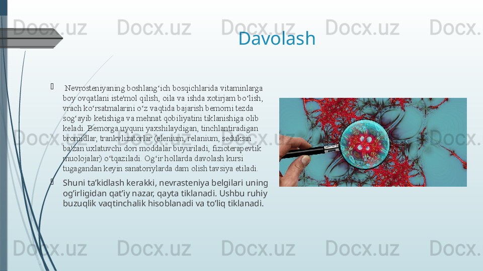 Davolash 
  Nevrosteniyaning boshlang ich bosqichlaridaʻ   vitaminlarga 
boy ovqatlani iste'mol qilish, oila va ishda xotirjam bo lish, 	
ʻ
vrach ko rsatmalarini o z vaqtida bajarish bemorni tezda 	
ʻ ʻ
sog ayib ketishiga va mehnat qobiliyatini tiklanishiga olib 	
ʻ
keladi. Bemorga uyquni yaxshilaydigan, tinchlantiradigan 
bromidlar, trankvlizatorlar (elenium, relanium, seduksin 
ba'zan uxlatuvchi dori moddalar buyuriladi, fizioterapevtik 
muolojalar) o tqaziladi. Og ir hollarda davolash kursi 	
ʻ ʻ
tugagandan keyin sanatoriylarda dam olish tavsiya etiladi.
Shuni ta’kidlash kerakki, nevrasteniya belgilari uning 
og’irligidan qat’iy nazar, qayta tiklanadi. Ushbu ruhiy 
buzuqlik vaqtinchalik hisoblanadi va to’liq tiklanadi.