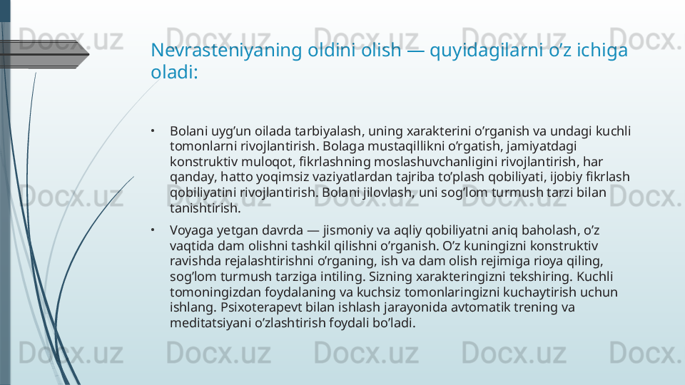 Nevrasteniyaning oldini olish — quyidagilarni o’z ichiga 
oladi:
•
Bolani uyg’un oilada tarbiyalash, uning xarakterini o’rganish va undagi kuchli 
tomonlarni rivojlantirish. Bolaga mustaqillikni o’rgatish, jamiyatdagi 
konstruktiv muloqot, fikrlashning moslashuvchanligini rivojlantirish, har 
qanday, hatto yoqimsiz vaziyatlardan tajriba to’plash qobiliyati, ijobiy fikrlash 
qobiliyatini rivojlantirish. Bolani jilovlash, uni sog’lom turmush tarzi bilan 
tanishtirish.
•
Voyaga yetgan davrda — jismoniy va aqliy qobiliyatni aniq baholash, o’z 
vaqtida dam olishni tashkil qilishni o’rganish. O’z kuningizni konstruktiv 
ravishda rejalashtirishni o’rganing, ish va dam olish rejimiga rioya qiling, 
sog’lom turmush tarziga intiling. Sizning xarakteringizni tekshiring. Kuchli 
tomoningizdan foydalaning va kuchsiz tomonlaringizni kuchaytirish uchun 
ishlang. Psixoterapevt bilan ishlash jarayonida avtomatik trening va 
meditatsiyani o’zlashtirish foydali bo’ladi.              